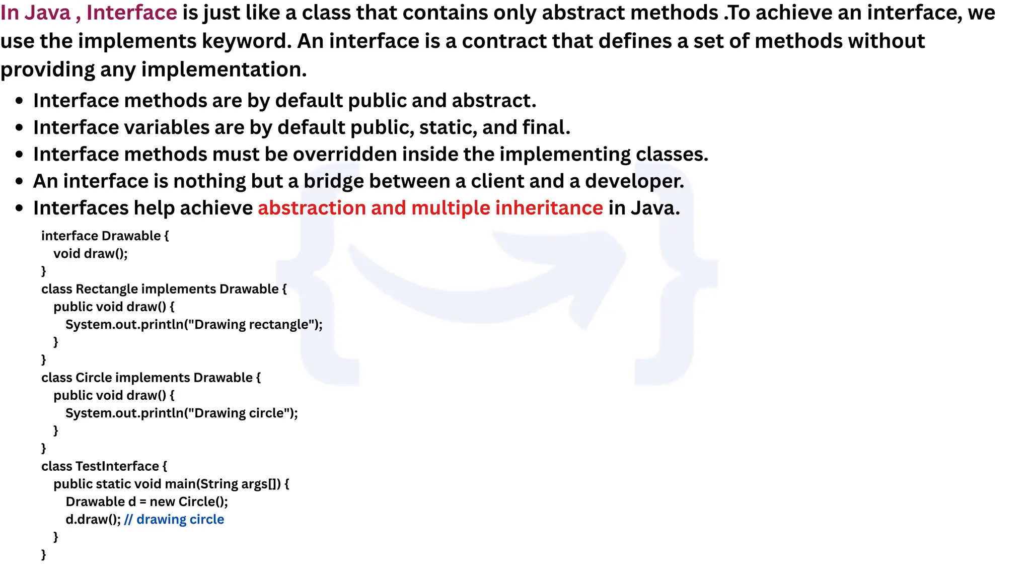 In Java , Interface is just like a class that contains only abstract methods .To achieve an interface, we
use the implements keyword. An interface is a contract that defines a set of methods without
providing any implementation.
Interface methods are by default public and abstract.
Interface variables are by default public, static, and final.
Interface methods must be overridden inside the implementing classes.
An interface is nothing but a bridge between a client and a developer.
Interfaces help achieve abstraction and multiple inheritance in Java.
interface Drawable {
void draw();
}
class Rectangle implements Drawable {
public void draw() {
System.out.println("Drawing rectangle");
}
}
class Circle implements Drawable {
public void draw() {
System.out.println("Drawing circle");
}
}
class TestInterface {
public static void main(String args[]) {
Drawable d = new Circle();
d.draw(); // drawing circle
}
}
 