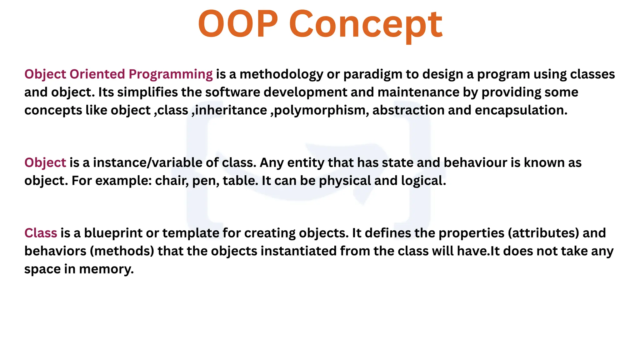 OOP Concept
Object Oriented Programming is a methodology or paradigm to design a program using classes
and object. Its simplifies the software development and maintenance by providing some
concepts like object ,class ,inheritance ,polymorphism, abstraction and encapsulation.
Object is a instance/variable of class. Any entity that has state and behaviour is known as
object. For example: chair, pen, table. It can be physical and logical.
Class is a blueprint or template for creating objects. It defines the properties (attributes) and
behaviors (methods) that the objects instantiated from the class will have.It does not take any
space in memory.
 