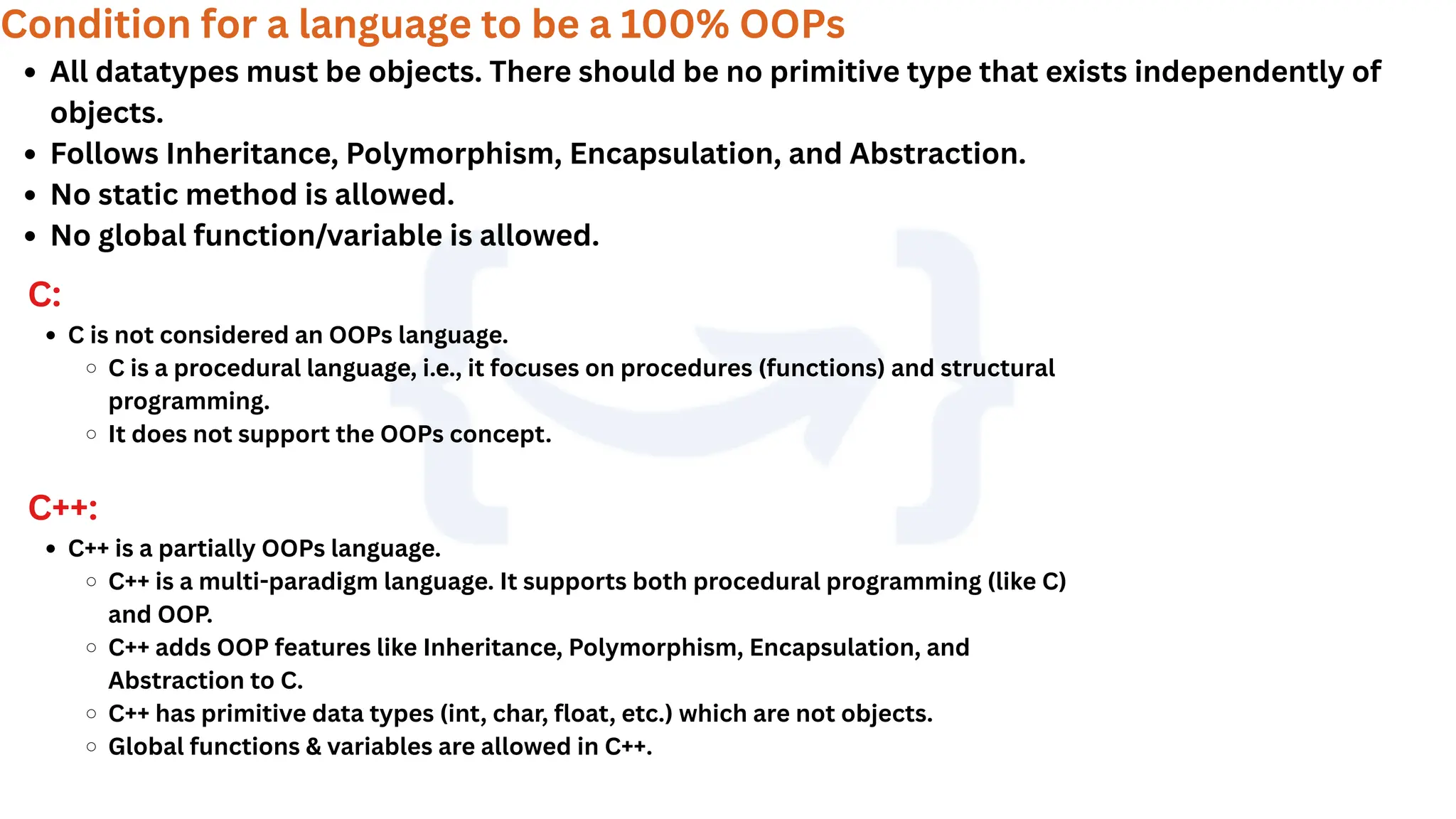 Condition for a language to be a 100% OOPs
All datatypes must be objects. There should be no primitive type that exists independently of
objects.
Follows Inheritance, Polymorphism, Encapsulation, and Abstraction.
No static method is allowed.
No global function/variable is allowed.
C:
C is not considered an OOPs language.
C is a procedural language, i.e., it focuses on procedures (functions) and structural
programming.
It does not support the OOPs concept.
C++:
C++ is a partially OOPs language.
C++ is a multi-paradigm language. It supports both procedural programming (like C)
and OOP.
C++ adds OOP features like Inheritance, Polymorphism, Encapsulation, and
Abstraction to C.
C++ has primitive data types (int, char, float, etc.) which are not objects.
Global functions & variables are allowed in C++.
 