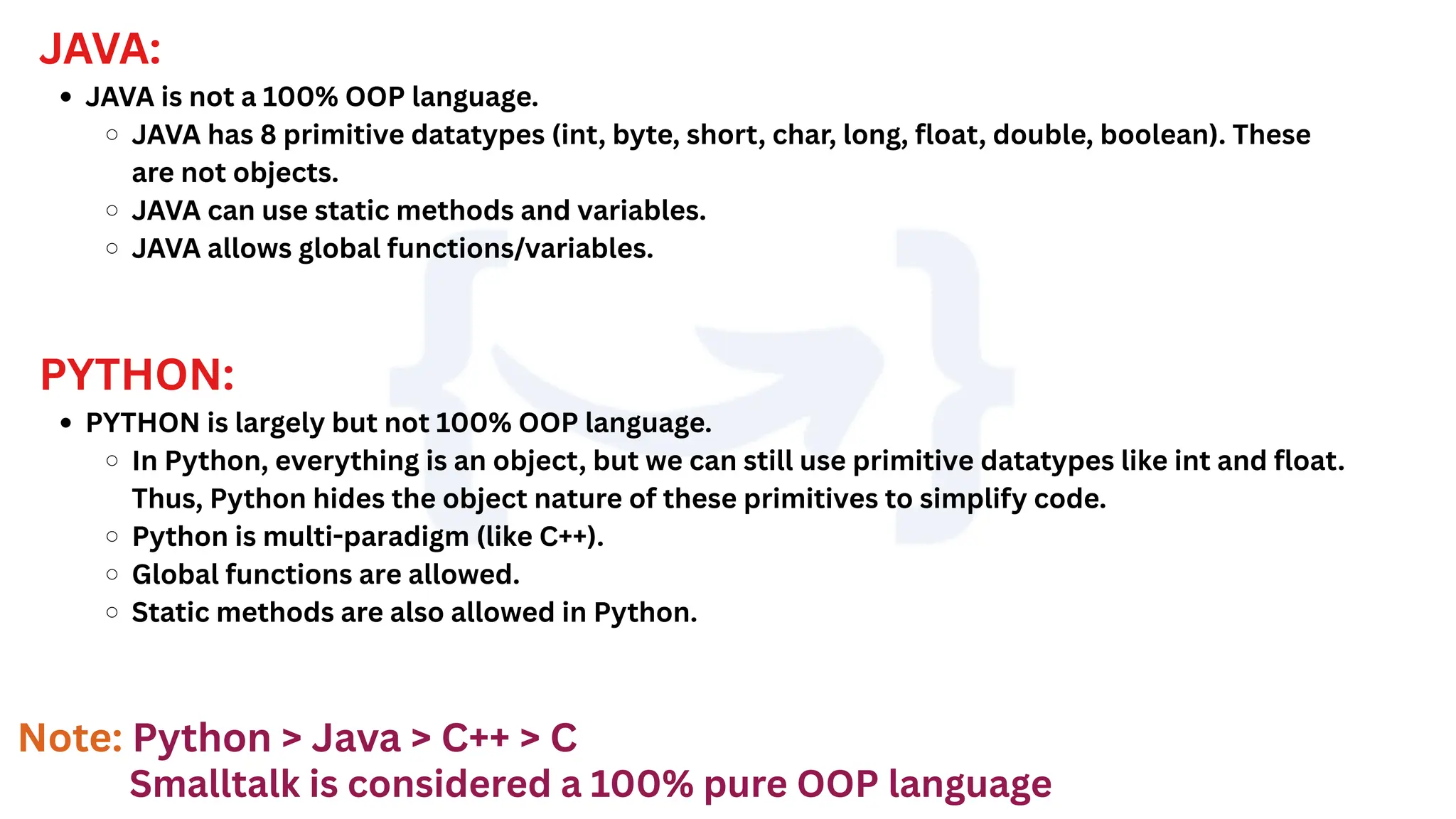 JAVA:
JAVA is not a 100% OOP language.
JAVA has 8 primitive datatypes (int, byte, short, char, long, float, double, boolean). These
are not objects.
JAVA can use static methods and variables.
JAVA allows global functions/variables.
PYTHON:
PYTHON is largely but not 100% OOP language.
In Python, everything is an object, but we can still use primitive datatypes like int and float.
Thus, Python hides the object nature of these primitives to simplify code.
Python is multi-paradigm (like C++).
Global functions are allowed.
Static methods are also allowed in Python.
Smalltalk is considered a 100% pure OOP language
Note: Python > Java > C++ > C
 