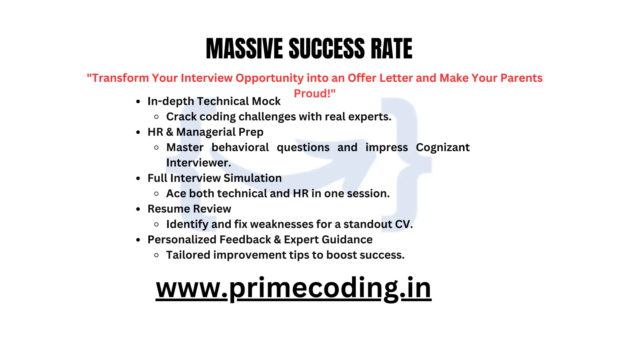 WWW.PRIMECODING.IN
MASSIVE SUCCESS RATE
"Transform Your Interview Opportunity into an Offer Letter and Make Your Parents
Proud!"
In-depth Technical Mock
Crack coding challenges with real experts.
HR & Managerial Prep
Master behavioral questions and impress Cognizant
Interviewer.
Full Interview Simulation
Ace both technical and HR in one session.
Resume Review
Identify and fix weaknesses for a standout CV.
Personalized Feedback & Expert Guidance
Tailored improvement tips to boost success.
www.primecoding.in
 