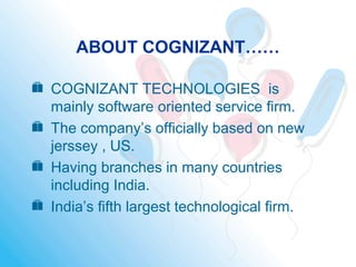 ABOUT COGNIZANT……
 COGNIZANT TECHNOLOGIES is
mainly software oriented service firm.
 The company’s officially based on new
jerssey , US.
 Having branches in many countries
including India.
 India’s fifth largest technological firm.
 