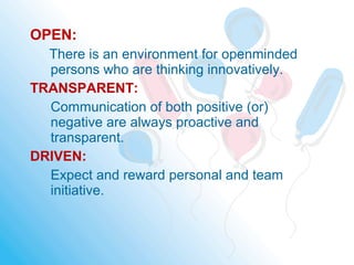 OPEN:
There is an environment for openminded
persons who are thinking innovatively.
TRANSPARENT:
Communication of both positive (or)
negative are always proactive and
transparent.
DRIVEN:
Expect and reward personal and team
initiative.
 