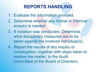 REPORTS HANDLING
1. Evaluate the information provided.
2. Determine whether any formal or informal
enquiry is needed.
3. If violation was conducted, Determine
what disciplinary measures are to be
taken against the involved individual(s).
4. Report the results of any inquiry or
investigation, together with steps taken to
resolve the matter, to the Audit
Committee of the Board of Directors.
 