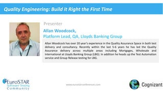 Presenter
Allan Woodcock has over 20 year’s experience in the Quality Assurance Space in both test
delivery and consultancy. Recently within the last 5-6 years he has led the Quality
Assurance delivery across multiple areas including Mortgages, Wholesale and
International at Lloyds Banking Group (LBG). In addition he heads up the Test Automation
service and Group Release testing for LBG.
www.eurostarconferences.com
Allan Woodcock,
Platform Lead, QA, Lloyds Banking Group
Quality Engineering: Build it Right the First Time
 