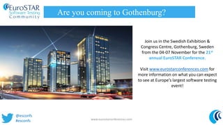 www.eurostarconferences.com
Are you coming to Gothenburg?
Join us in the Swedish Exhibition &
Congress Centre, Gothenburg, Sweden
from the 04-07 November for the 21st
annual EuroSTAR Conference.
Visit www.eurostarconferences.com for
more information on what you can expect
to see at Europe’s largest software testing
event!
@esconfs
#esconfs
 