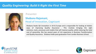 www.eurostarconferences.com
Presenter
Shobana heads QA innovation in UK & Europe and is responsible for looking at holistic
ways of improving Quality Assurance . This involves bringing the right
solutions, tools, processes and models that will improve quality, whilst reducing the total
cost of ownership. She has several years of rich experience in Business Transformation
and Quality Assurance. Shobana holds post-graduation from London Business School.
Shobana Rajamani,
Head of Innovation, Cognizant
Quality Engineering: Build it Right the First Time
 