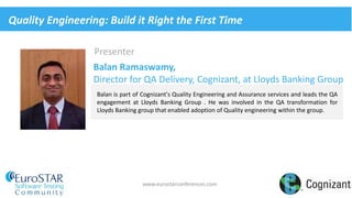 www.eurostarconferences.com
Presenter
Balan is part of Cognizant's Quality Engineering and Assurance services and leads the QA
engagement at Lloyds Banking Group . He was involved in the QA transformation for
Lloyds Banking group that enabled adoption of Quality engineering within the group.
Balan Ramaswamy,
Director for QA Delivery, Cognizant, at Lloyds Banking Group
Quality Engineering: Build it Right the First Time
 