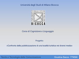 Università degli Studi di Milano Bicocca
Corso di Cognizione e Linguaggio
Progetto:
«Confronto della pubblicizzazione di una località turistica nei diversi media»
Teoria a Tecnologia della Comunicazione Giustina Sacco 779590
 