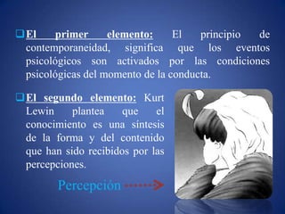 El segundo elemento: Kurt
Lewin plantea que el
conocimiento es una síntesis
de la forma y del contenido
que han sido recibidos por las
percepciones.
Percepción
El primer elemento: El principio de
contemporaneidad, significa que los eventos
psicológicos son activados por las condiciones
psicológicas del momento de la conducta.
 
