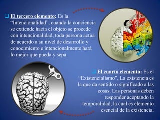  El tercero elemento: Es la
“Intencionalidad”, cuando la conciencia
se extiende hacia el objeto se procede
con intencionalidad, toda persona actúa
de acuerdo a su nivel de desarrollo y
conocimiento e intencionalmente hará
lo mejor que pueda y sepa.
 El cuarto elemento: Es el
“Existencialismo”, La existencia es
la que da sentido o significado a las
cosas. Las personas deben
responder aceptando la
temporalidad, la cual es elemento
esencial de la existencia.
 