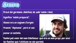 Prové del germànic Adelfuns, de adel noble i llest.
Significa “noble preparat”.
Alonso era un cognom d’origen
francès ‘’Alphonse’’, però el van
passar al castellà.
També pot venir del nom Ildefonsus que era un nom propi. per aixó
les famílies que l’utilitzen no són parents.
 