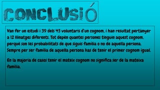 Van fer un estudi i 39 dels 43 voluntaris d’un cognom, i han resultat pertànyer
a 12 llinatges diferents. Tot depèn quantes persones tinguin aquest cognom,
perquè son les probabilitats de que siguis família o no de aquella persona.
Sempre per ser família de aquella persona has de tenir el primer cognom igual.
En la majoria de casos tenir el mateix cognom no significa ser de la mateixa
família.
 
