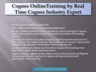 Do you want to master Cognos BI?
Then make a wise decision by choosing Bigclasses.
We are a team of online trainers, providing online training for Cognos,
major Data warehousing courses and latest Information Technology
courses.
Our Cognos trainers are subject experts,Industry experienced and real
time workers. Our online training will enable you to master Cognos,data
warehousing and latest Information Technology courses.
You are welcome to attend our free demo classes for knowing more
about the Cognos online training course.
Cognos training, cognos online,cognos course,ibm business intelligence
classes,report studio,cognos 8.4,cognos-bi/reporting tool,web
sphere,best online training


                     www.bigclasses.com
 