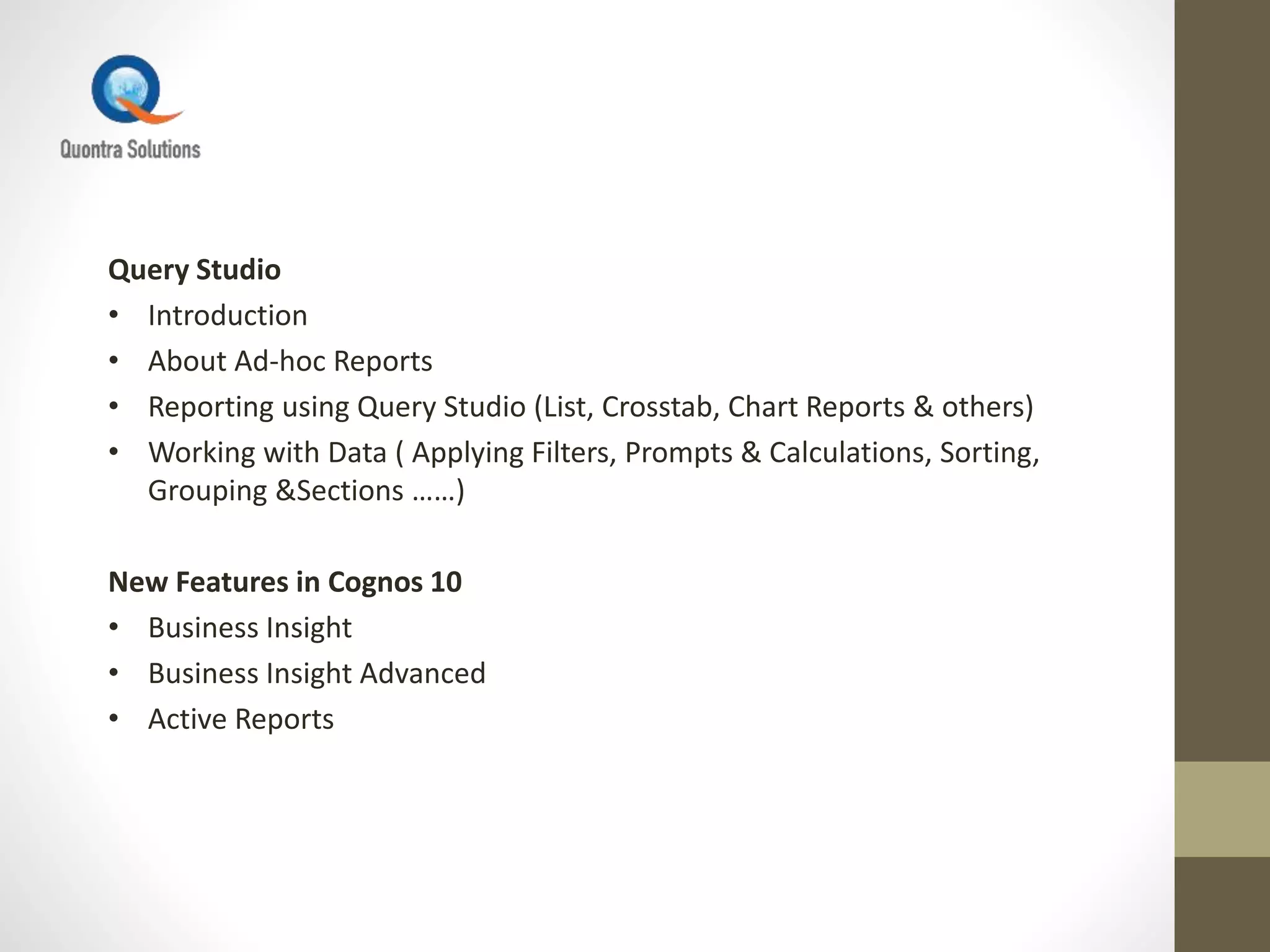 Query Studio
• Introduction
• About Ad-hoc Reports
• Reporting using Query Studio (List, Crosstab, Chart Reports & others)
• Working with Data ( Applying Filters, Prompts & Calculations, Sorting,
Grouping &Sections ……)
New Features in Cognos 10
• Business Insight
• Business Insight Advanced
• Active Reports
 