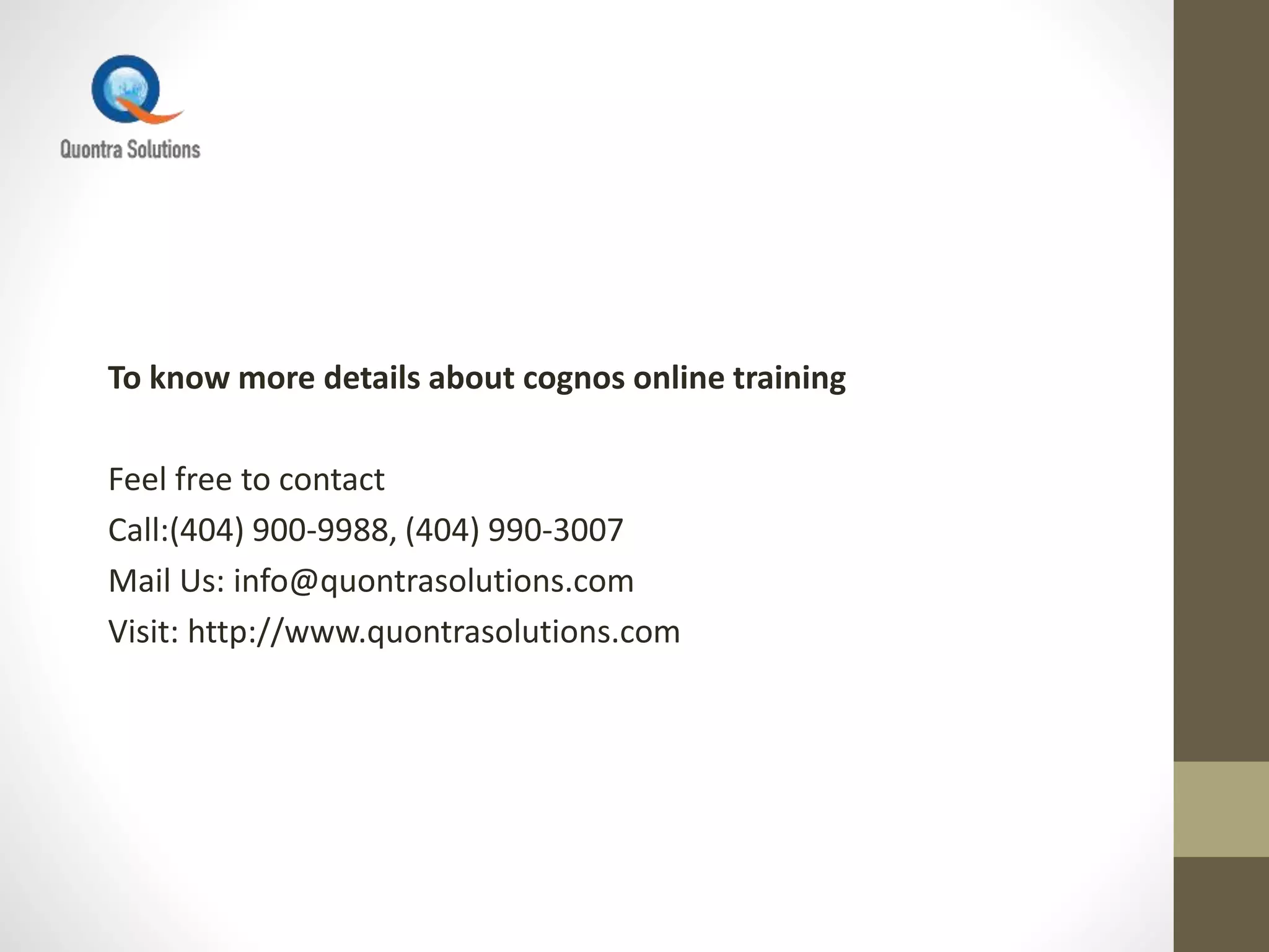 To know more details about cognos online training
Feel free to contact
Call:(404) 900-9988, (404) 990-3007
Mail Us: info@quontrasolutions.com
Visit: http://www.quontrasolutions.com
 