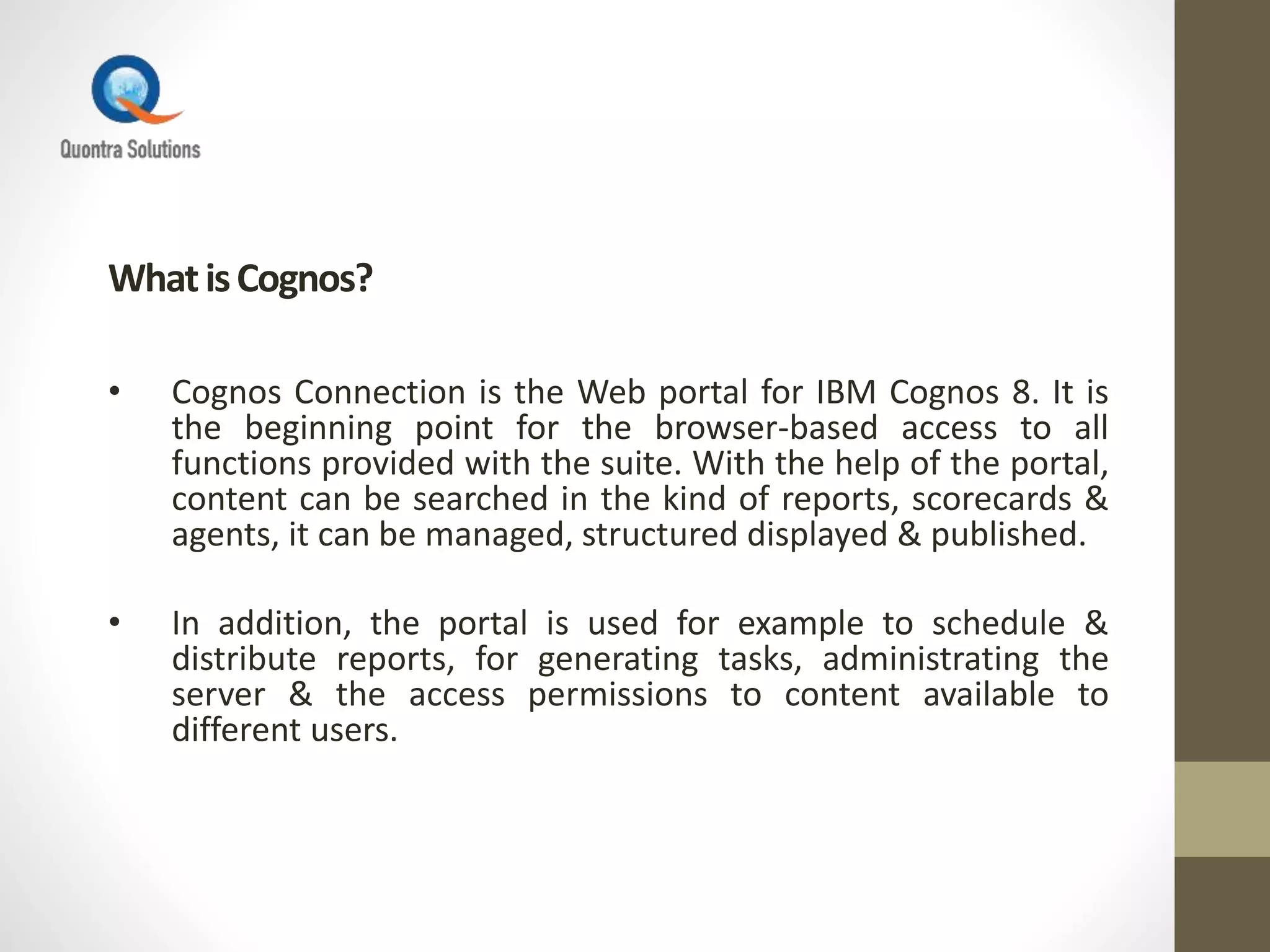 WhatisCognos?
• Cognos Connection is the Web portal for IBM Cognos 8. It is
the beginning point for the browser-based access to all
functions provided with the suite. With the help of the portal,
content can be searched in the kind of reports, scorecards &
agents, it can be managed, structured displayed & published.
• In addition, the portal is used for example to schedule &
distribute reports, for generating tasks, administrating the
server & the access permissions to content available to
different users.
 