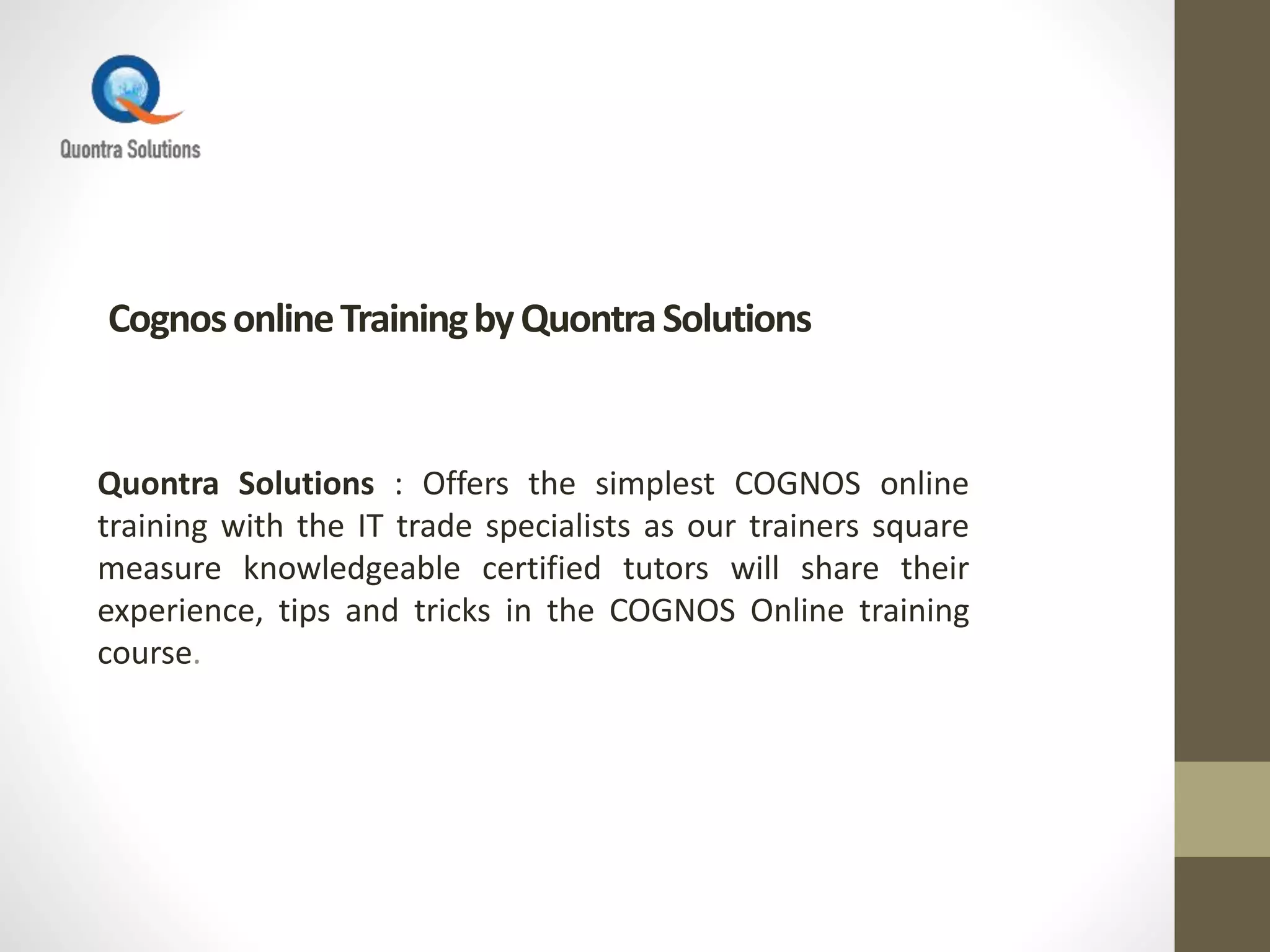 CognosonlineTrainingbyQuontraSolutions
Quontra Solutions : Offers the simplest COGNOS online
training with the IT trade specialists as our trainers square
measure knowledgeable certified tutors will share their
experience, tips and tricks in the COGNOS Online training
course.
 