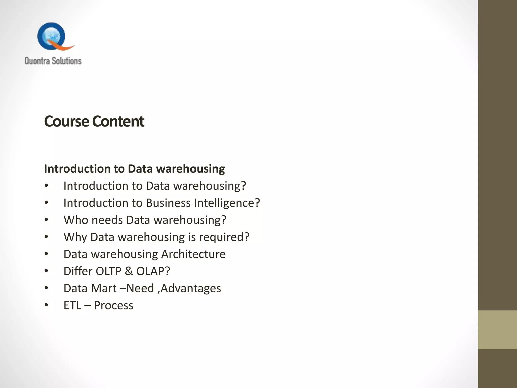 CourseContent
Introduction to Data warehousing
• Introduction to Data warehousing?
• Introduction to Business Intelligence?
• Who needs Data warehousing?
• Why Data warehousing is required?
• Data warehousing Architecture
• Differ OLTP & OLAP?
• Data Mart –Need ,Advantages
• ETL – Process
 
