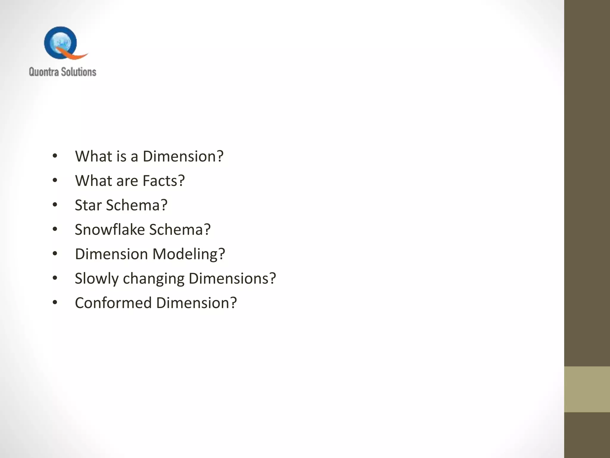 • What is a Dimension?
• What are Facts?
• Star Schema?
• Snowflake Schema?
• Dimension Modeling?
• Slowly changing Dimensions?
• Conformed Dimension?
 