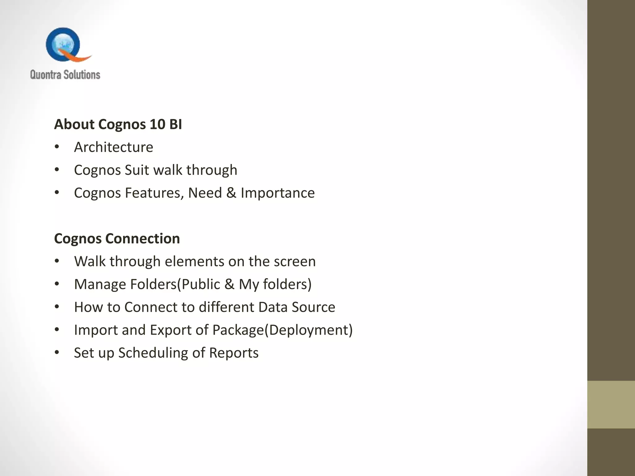 About Cognos 10 BI
• Architecture
• Cognos Suit walk through
• Cognos Features, Need & Importance
Cognos Connection
• Walk through elements on the screen
• Manage Folders(Public & My folders)
• How to Connect to different Data Source
• Import and Export of Package(Deployment)
• Set up Scheduling of Reports
 