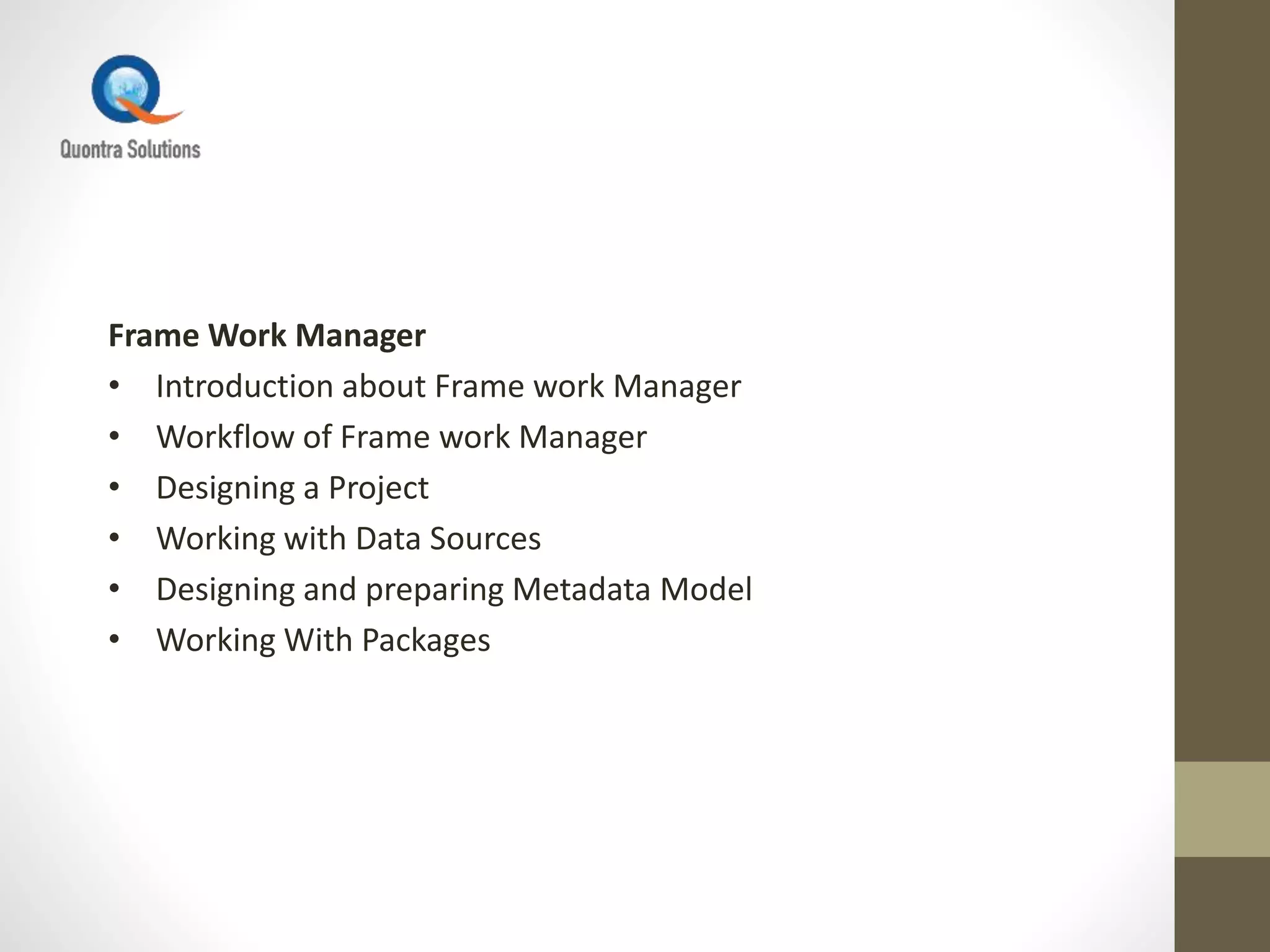 Frame Work Manager
• Introduction about Frame work Manager
• Workflow of Frame work Manager
• Designing a Project
• Working with Data Sources
• Designing and preparing Metadata Model
• Working With Packages
 