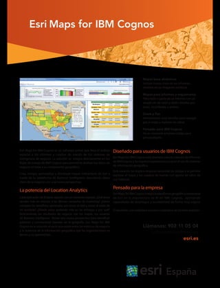 Esri Maps for IBM Cognos
Esri Maps for IBM Cognos es un software online que lleva el análisis
espacial a los informes y cuadros de mando de tus sistemas de
inteligencia de negocio. La solución se integra directamente en los
flujos de trabajo de IBM®
Cognos para permitirte analizar tus datos de
negocio en base a su componente geográfico.
Crea, integra, personaliza y distribuye mapas interactivos de Esri a
través de tu plataforma de Business Intelligence: descubrirás datos
clave de tu negocio con una nueva perspectiva.
La potencia del Location Analytics
Cada aplicación de BI tiene relación con un contexto espacial. ¿Qué áreas
venden más en relación a las últimas campañas de marketing? ¿Cómo
comparo los beneficios generados por zonas al este y zonas al oeste de
mi territorio? ¿Dónde estoy gastando más en las entregas y por qué?
Relacionando los resultados de negocio con los mapas, los usuarios
de Business Intelligence tienen una nueva perspectiva para identificar
patrones y correlaciones basadas en la geografía. Esri Maps for IBM
Cognos es la solución al vacío que existe entre las métricas de negocio
y la potencia de la información geográfica que las organizaciones ya
tienen y no aprovechan.
Llámanos: 902 11 05 04
informacion@esri.es
esri.es
Mapas base dinámicos
Incluye mapas vivos en tus informes,
olvídate de las imágenes estáticas.
Mapas para informes y seguimiento
Filtra todo o parte de un informe con un
simple clic de ratón y obtén detalles por
áreas, localidades, o ambos.
Zoom y Pan
Herramientas muy sencillas para navegar
por el mapa y explorar los datos.
Pensado para IBM Cognos
No es necesario emplear código para
personalizarlo.
Diseñado para usuarios de IBM Cognos
Esri Maps for IBM Cognos está diseñado para la creación de informes
de IBM Cognos y no requiere experiencia previa en el uso de sistemas
de información geográfica.
Esta solución no implica ninguna necesidad de código y te permite
explorar el mapa y los cuadros de mando con gestos de ratón de
uso habitual.
Pensado para la empresa
EsriMapsforIBMCognosintegralaplataformageográficacorporativa
de Esri en la arquitectura de BI de IBM, Cognos, aportando
capacidades de despliegue y escalabilidad de forma muy segura.
Elresultado:unaverdaderasolucióncorporativadelocationanalytics.
 