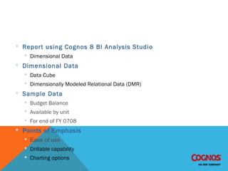 IBM 8 Cognos BI Demonstration
 Report using Cognos 8 BI Analysis Studio
 Dimensional Data
 Dimensional Data
 Data Cube
 Dimensionally Modeled Relational Data (DMR)
 Sample Data
 Budget Balance
 Available by unit
 For end of FY 0708
 Points of Emphasis
 Ease of use
 Drillable capability
 Charting options
 