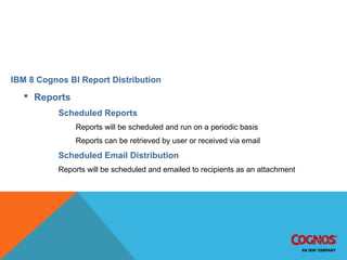 IBM 8 Cognos BI Report Distribution
 Reports
Scheduled Reports
Reports will be scheduled and run on a periodic basis
Reports can be retrieved by user or received via email
Scheduled Email Distribution
Reports will be scheduled and emailed to recipients as an attachment
IBM 8 Cognos BI Report Distribution
 