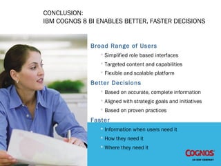 CONCLUSION:
IBM COGNOS 8 BI ENABLES BETTER, FASTER DECISIONS
Broad Range of Users
 Simplified role based interfaces
 Targeted content and capabilities
 Flexible and scalable platform
Better Decisions
 Based on accurate, complete information
 Aligned with strategic goals and initiatives
 Based on proven practices
Faster
 Information when users need it
 How they need it
 Where they need it
 