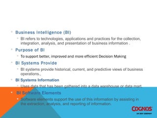 BI – Business Intelligence
 Business Intelligence (BI)
 BI refers to technologies, applications and practices for the collection,
integration, analysis, and presentation of business information .
 Purpose of BI
 To support better, improved and more efficient Decision Making
 BI Systems Provide
 BI systems provide historical, current, and predictive views of business
operations.,
 BI Systems Information
 Uses data that has been gathered into a data warehouse or data mart.
 BI Software Elements
 Software elements support the use of this information by assisting in
the extraction, analysis, and reporting of information.
 