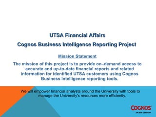 IBM Cognos 8 BI Implementation Project & Mission
UTSA Financial AffairsUTSA Financial Affairs
Cognos Business Intelligence Reporting ProjectCognos Business Intelligence Reporting Project
Mission Statement
The mission of this project is to provide on–demand access to
accurate and up-to-date financial reports and related
information for identified UTSA customers using Cognos
Business Intelligence reporting tools.
We will empower financial analysts around the University with tools to
manage the University's resources more efficiently.
 