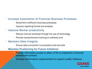 IBM Cognos 8 BI Implementation Objectives
 Increase Automation of Financial Business Processes
 Streamline inefficient business processes
 Improve reporting format and analysis
 Improve Worker productivity
 Reduce manual workload through the use of technology
 Provide comprehensive training on software and
 Maintain Data Integrity
 Ensure data conversion is successful and accurate
 Maintain Positioning for Future Initiatives
 Provide information access to allow UTSA to implement a financial
assessment process
 Develop performance measurements to support quality initiatives
 