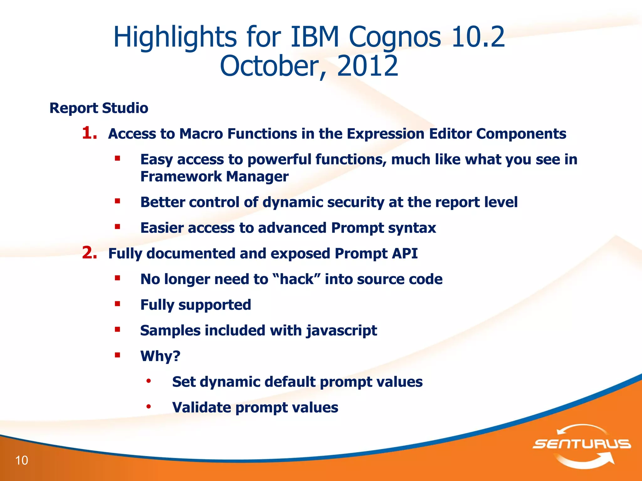 10
Highlights for IBM Cognos 10.2
October, 2012
Report Studio
1. Access to Macro Functions in the Expression Editor Components
 Easy access to powerful functions, much like what you see in
Framework Manager
 Better control of dynamic security at the report level
 Easier access to advanced Prompt syntax
2. Fully documented and exposed Prompt API
 No longer need to “hack” into source code
 Fully supported
 Samples included with javascript
 Why?
• Set dynamic default prompt values
• Validate prompt values
 