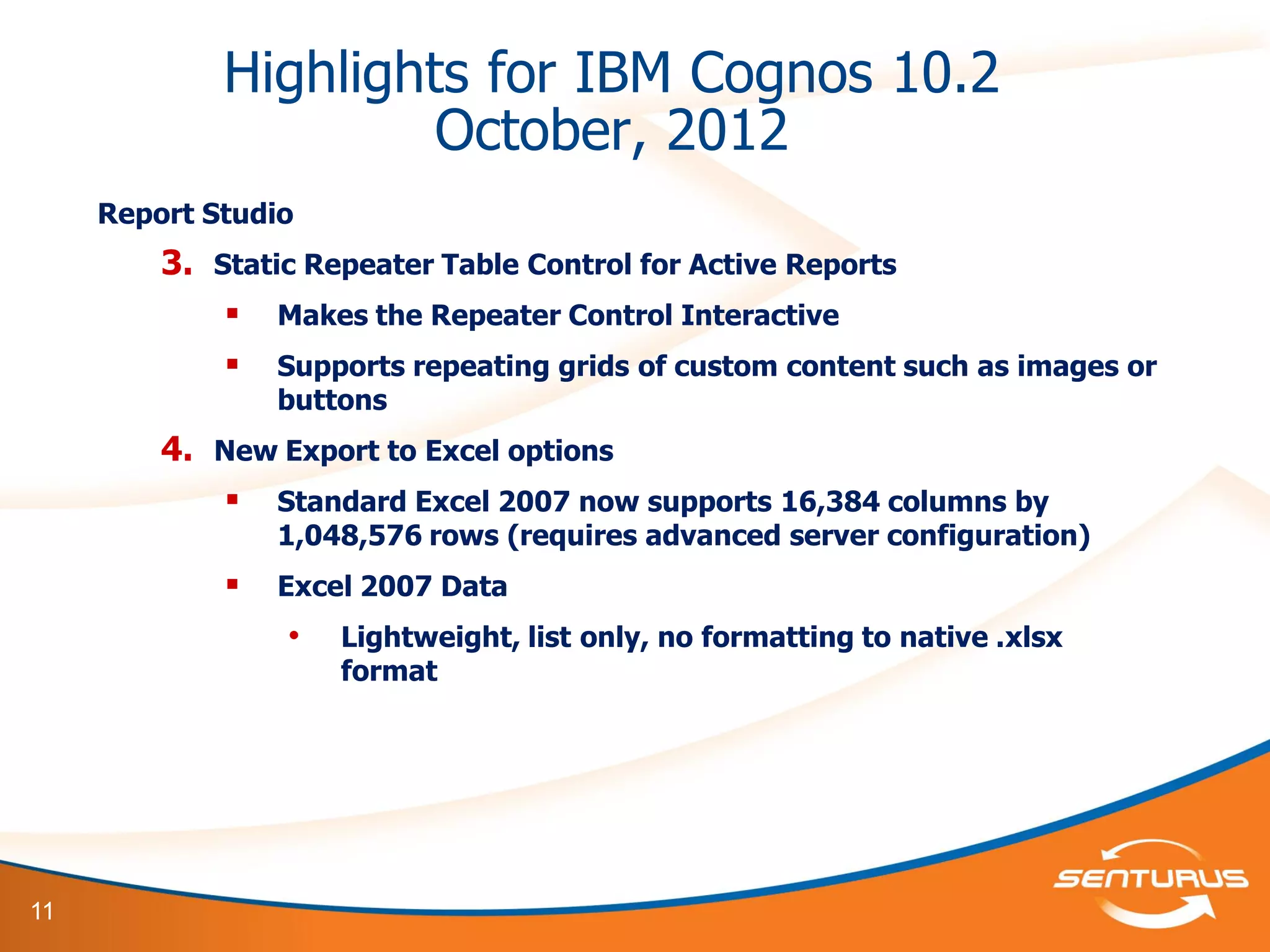 11
Highlights for IBM Cognos 10.2
October, 2012
Report Studio
3. Static Repeater Table Control for Active Reports
 Makes the Repeater Control Interactive
 Supports repeating grids of custom content such as images or
buttons
4. New Export to Excel options
 Standard Excel 2007 now supports 16,384 columns by
1,048,576 rows (requires advanced server configuration)
 Excel 2007 Data
• Lightweight, list only, no formatting to native .xlsx
format
 