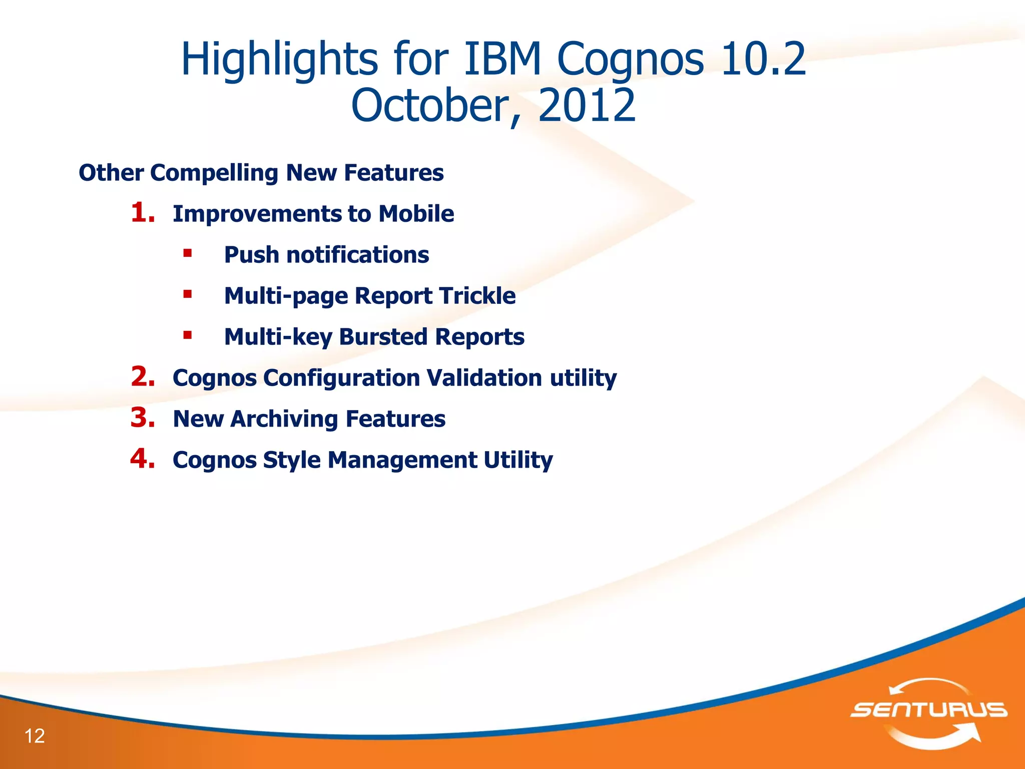 12
Highlights for IBM Cognos 10.2
October, 2012
Other Compelling New Features
1. Improvements to Mobile
 Push notifications
 Multi-page Report Trickle
 Multi-key Bursted Reports
2. Cognos Configuration Validation utility
3. New Archiving Features
4. Cognos Style Management Utility
 