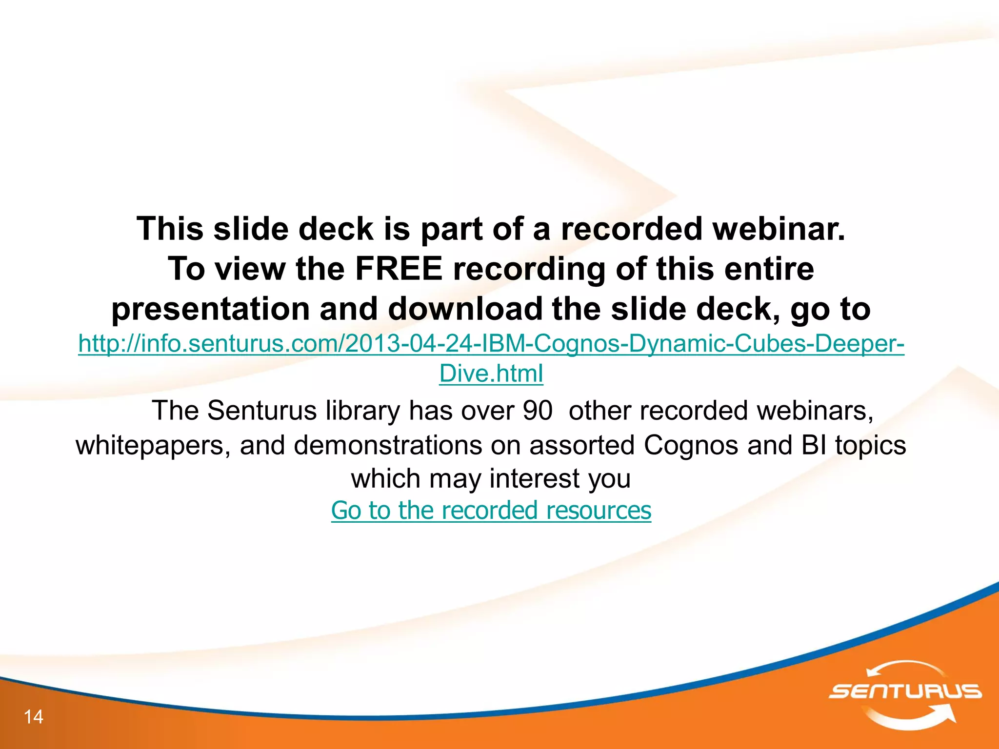 14
This slide deck is part of a recorded webinar.
To view the FREE recording of this entire
presentation and download the slide deck, go to
http://info.senturus.com/2013-04-24-IBM-Cognos-Dynamic-Cubes-Deeper-
Dive.html
The Senturus library has over 90 other recorded webinars,
whitepapers, and demonstrations on assorted Cognos and BI topics
which may interest you
Go to the recorded resources
 