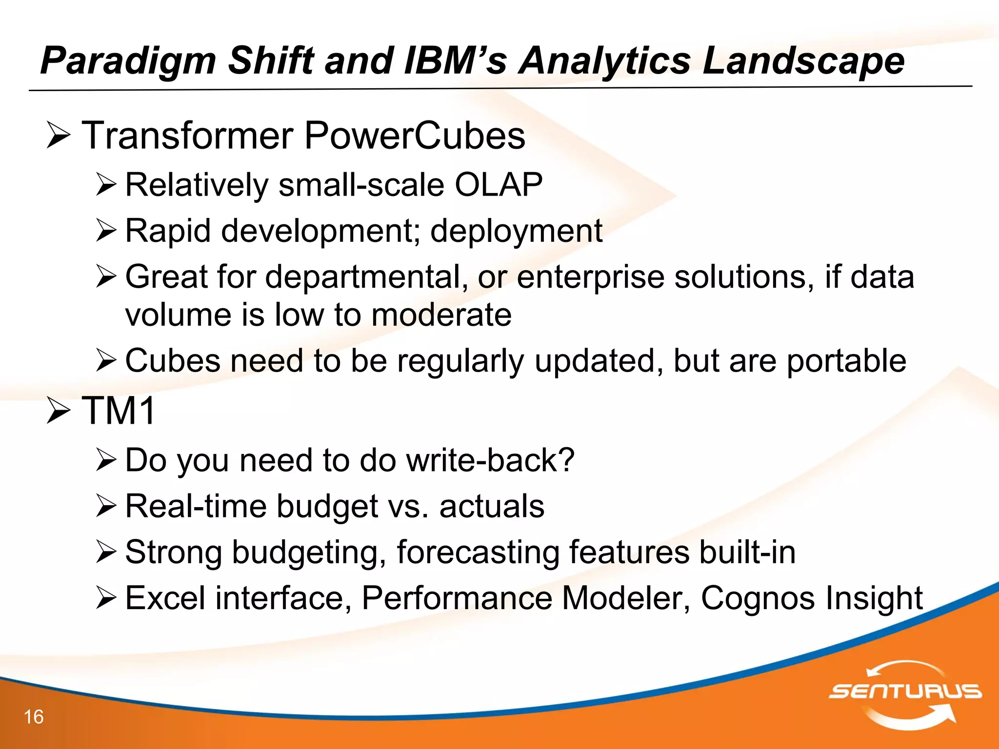 16
Paradigm Shift and IBM’s Analytics Landscape
 Transformer PowerCubes
Relatively small-scale OLAP
Rapid development; deployment
Great for departmental, or enterprise solutions, if data
volume is low to moderate
Cubes need to be regularly updated, but are portable
 TM1
Do you need to do write-back?
Real-time budget vs. actuals
Strong budgeting, forecasting features built-in
Excel interface, Performance Modeler, Cognos Insight
 
