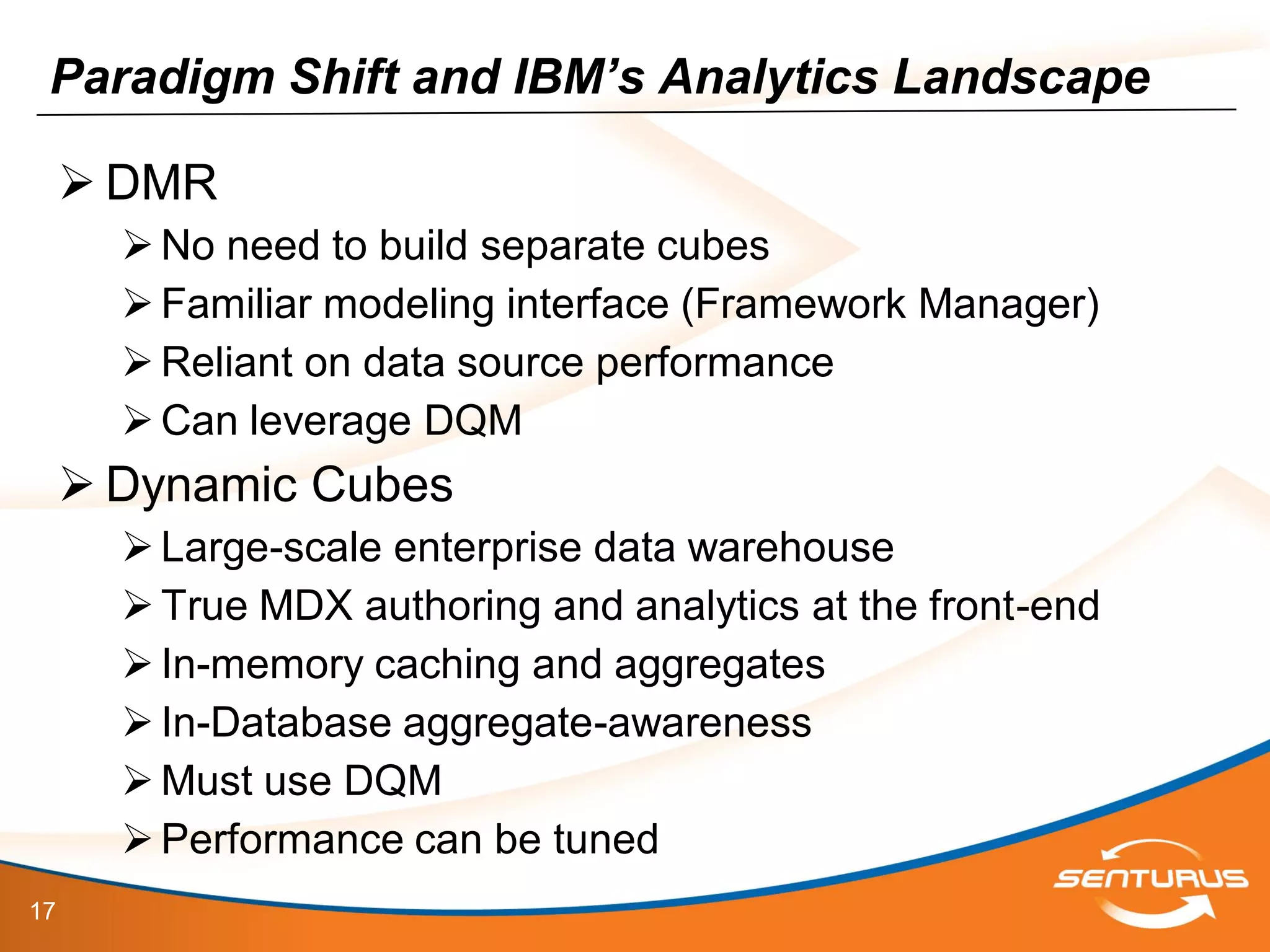 17
Paradigm Shift and IBM’s Analytics Landscape
 DMR
No need to build separate cubes
Familiar modeling interface (Framework Manager)
Reliant on data source performance
Can leverage DQM
 Dynamic Cubes
Large-scale enterprise data warehouse
True MDX authoring and analytics at the front-end
In-memory caching and aggregates
In-Database aggregate-awareness
Must use DQM
Performance can be tuned
 