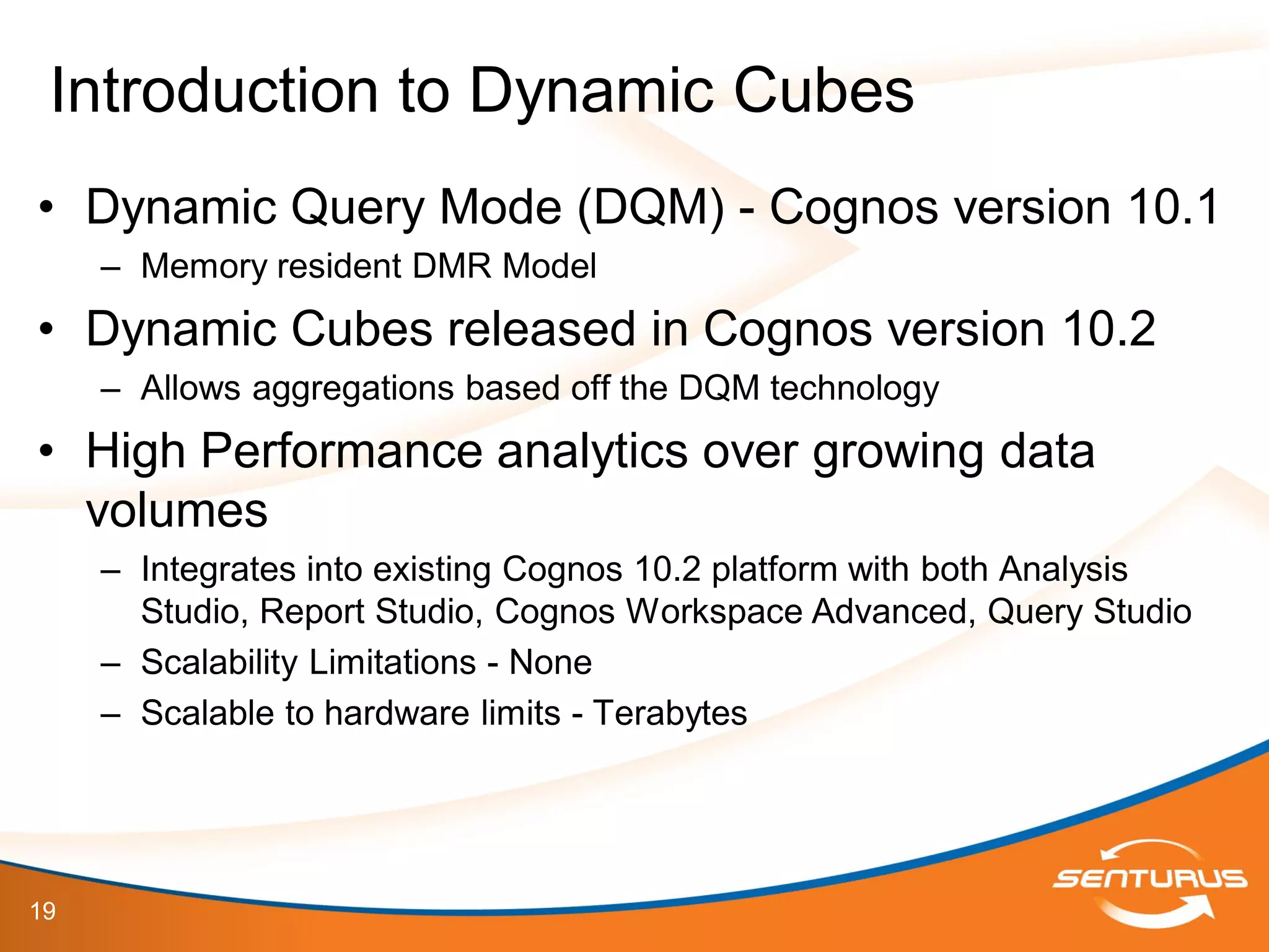 19
• Dynamic Query Mode (DQM) - Cognos version 10.1
– Memory resident DMR Model
• Dynamic Cubes released in Cognos version 10.2
– Allows aggregations based off the DQM technology
• High Performance analytics over growing data
volumes
– Integrates into existing Cognos 10.2 platform with both Analysis
Studio, Report Studio, Cognos Workspace Advanced, Query Studio
– Scalability Limitations - None
– Scalable to hardware limits - Terabytes
Introduction to Dynamic Cubes
 