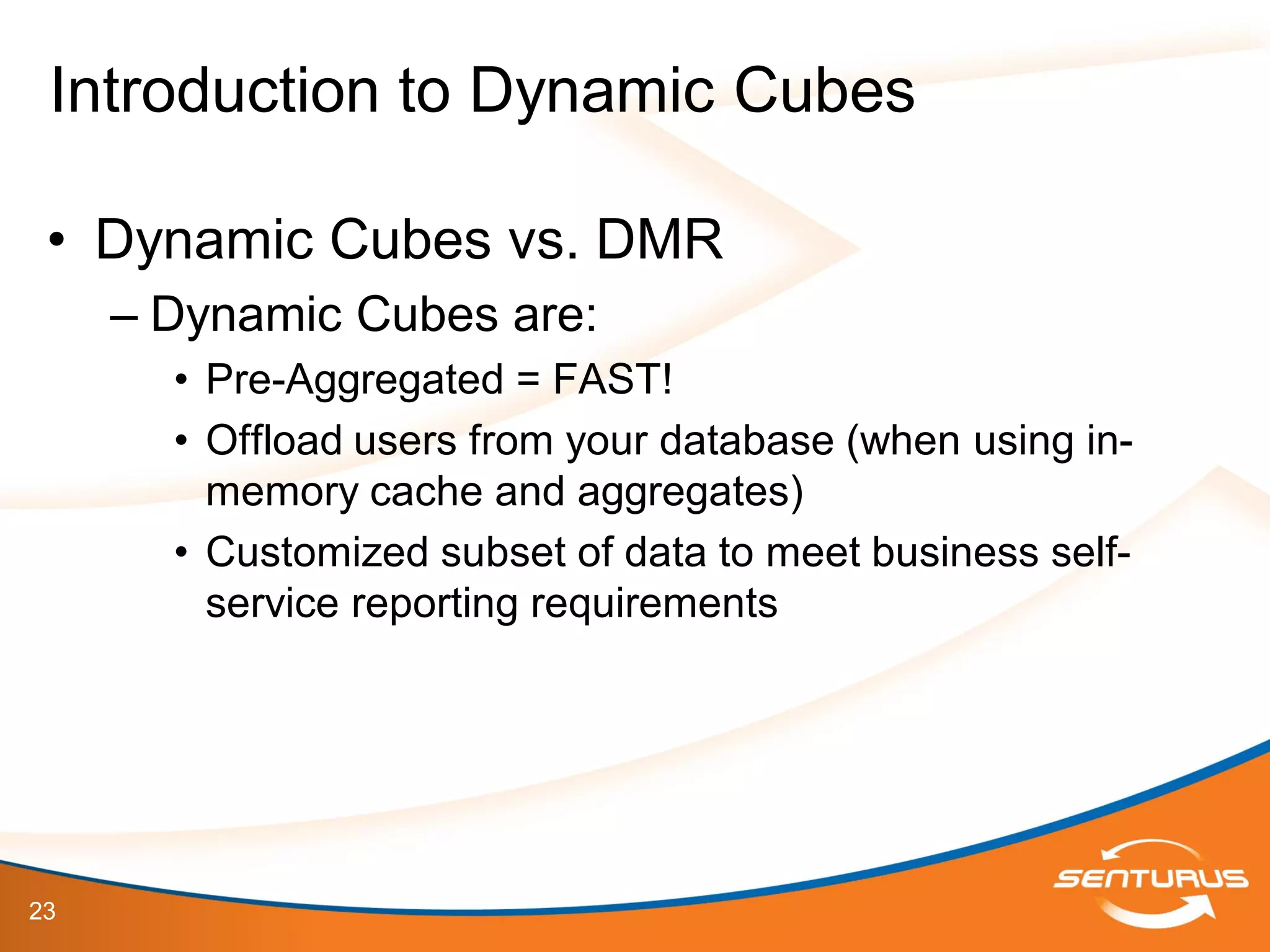 23
• Dynamic Cubes vs. DMR
– Dynamic Cubes are:
• Pre-Aggregated = FAST!
• Offload users from your database (when using in-
memory cache and aggregates)
• Customized subset of data to meet business self-
service reporting requirements
Introduction to Dynamic Cubes
 