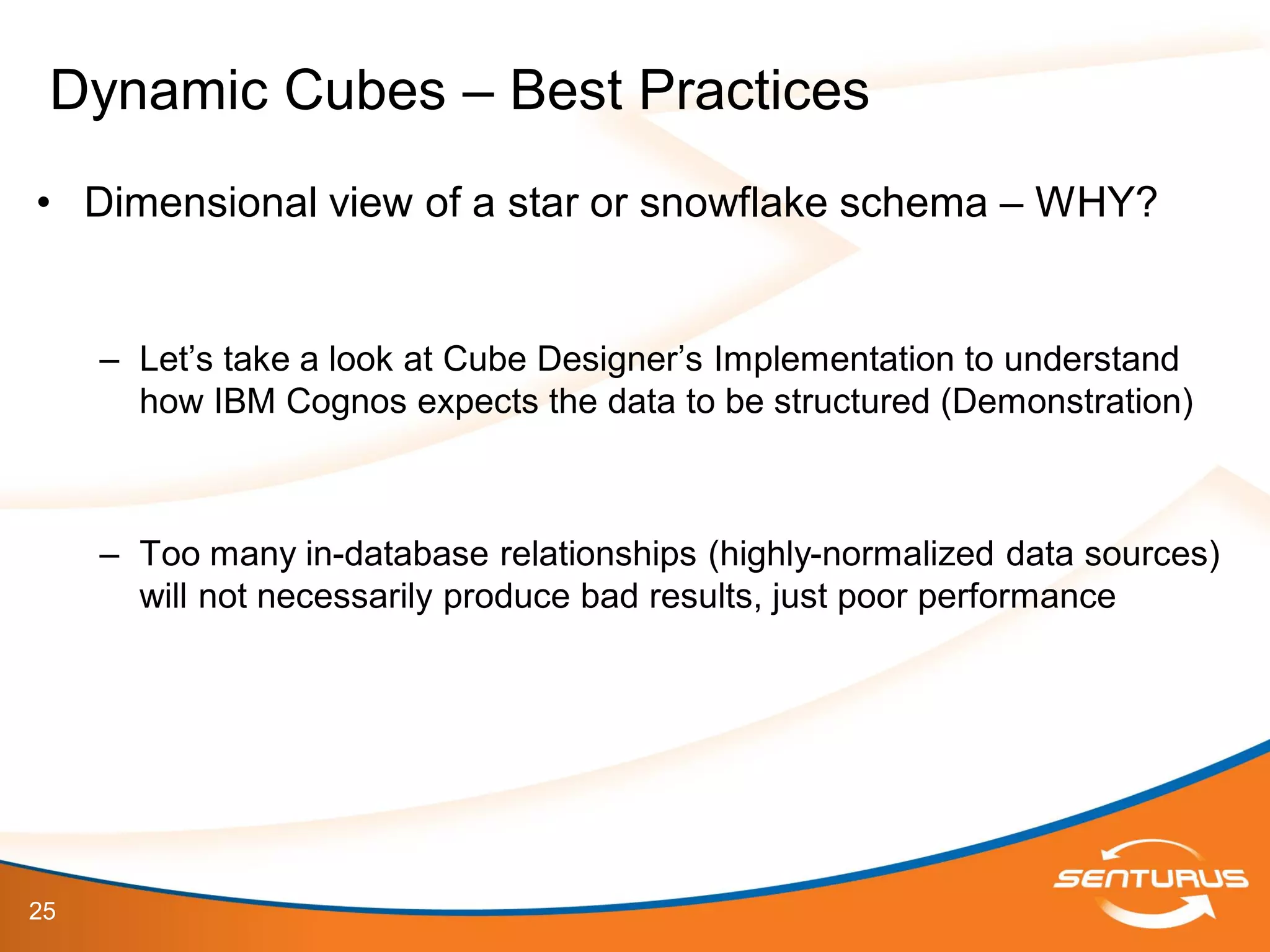 25
• Dimensional view of a star or snowflake schema – WHY?
– Let’s take a look at Cube Designer’s Implementation to understand
how IBM Cognos expects the data to be structured (Demonstration)
– Too many in-database relationships (highly-normalized data sources)
will not necessarily produce bad results, just poor performance
Dynamic Cubes – Best Practices
 