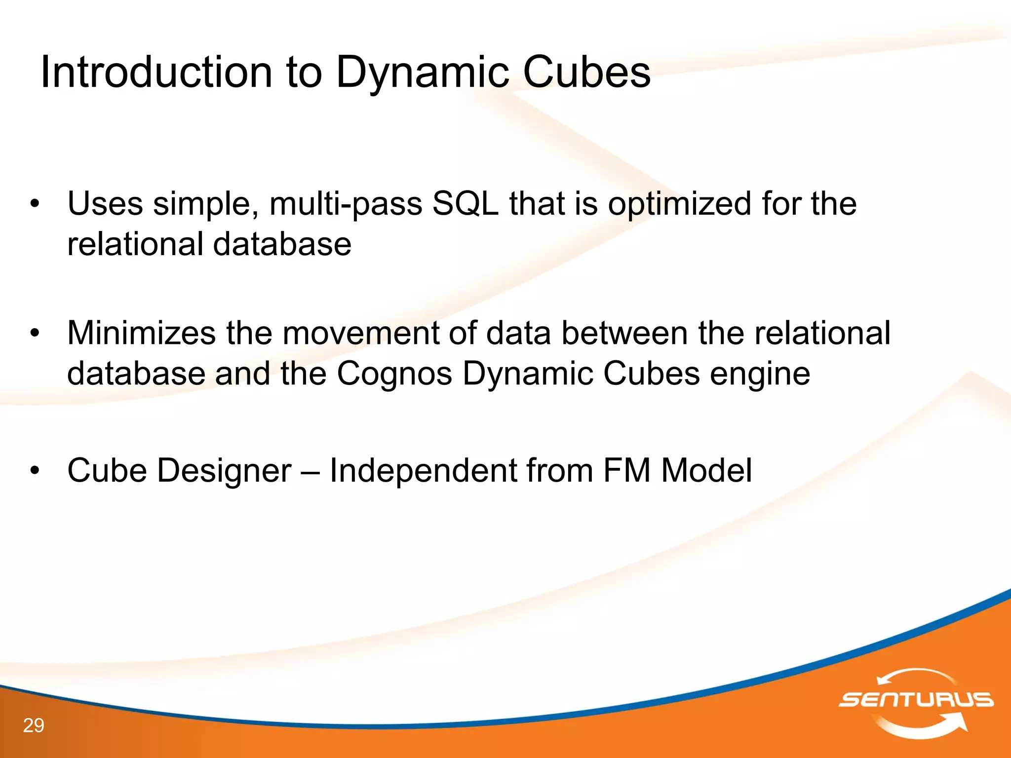 29
• Uses simple, multi-pass SQL that is optimized for the
relational database
• Minimizes the movement of data between the relational
database and the Cognos Dynamic Cubes engine
• Cube Designer – Independent from FM Model
Introduction to Dynamic Cubes
 
