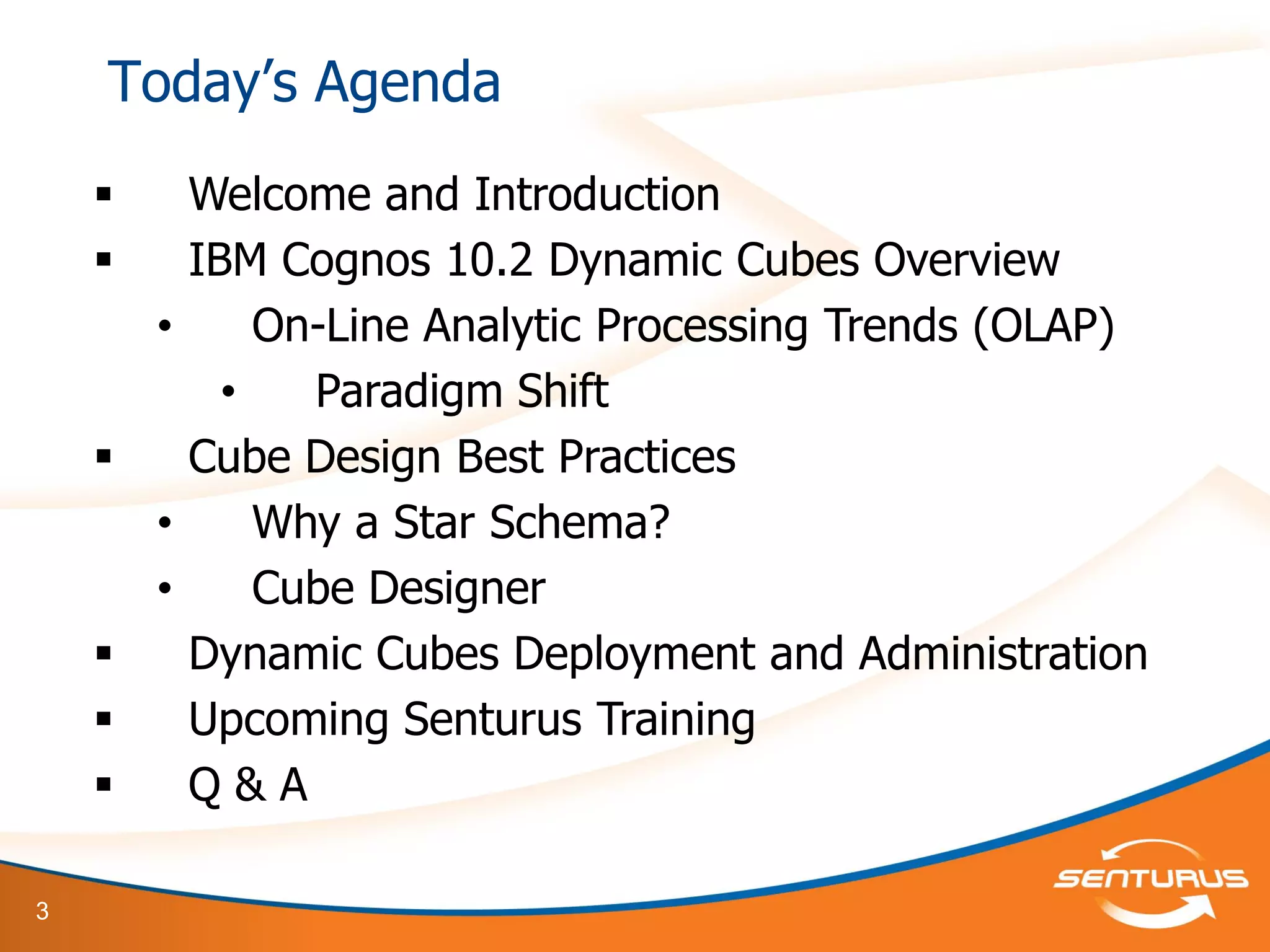 3
 Welcome and Introduction
 IBM Cognos 10.2 Dynamic Cubes Overview
• On-Line Analytic Processing Trends (OLAP)
• Paradigm Shift
 Cube Design Best Practices
• Why a Star Schema?
• Cube Designer
 Dynamic Cubes Deployment and Administration
 Upcoming Senturus Training
 Q & A
Today’s Agenda
 