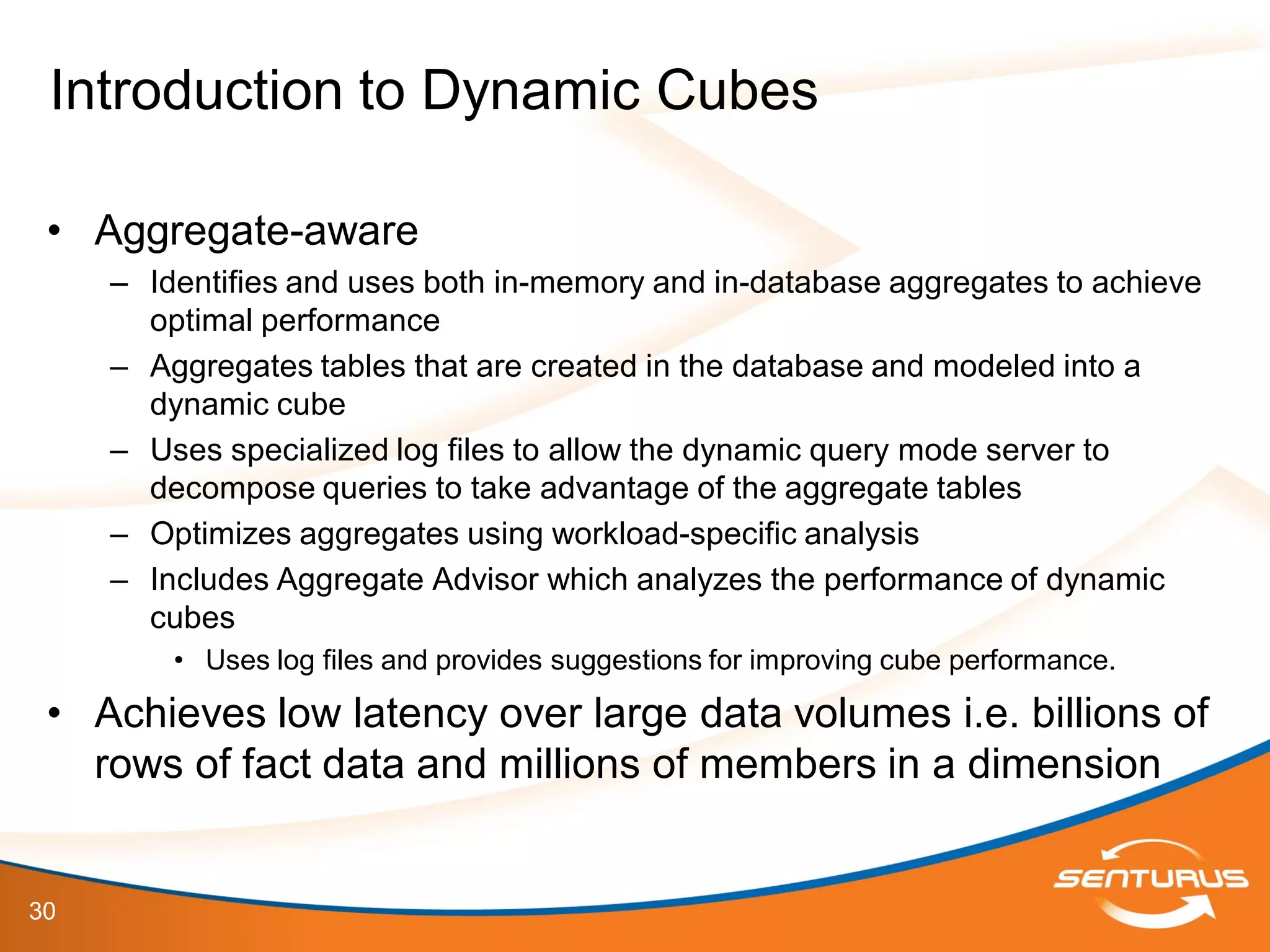 30
• Aggregate-aware
– Identifies and uses both in-memory and in-database aggregates to achieve
optimal performance
– Aggregates tables that are created in the database and modeled into a
dynamic cube
– Uses specialized log files to allow the dynamic query mode server to
decompose queries to take advantage of the aggregate tables
– Optimizes aggregates using workload-specific analysis
– Includes Aggregate Advisor which analyzes the performance of dynamic
cubes
• Uses log files and provides suggestions for improving cube performance.
• Achieves low latency over large data volumes i.e. billions of
rows of fact data and millions of members in a dimension
Introduction to Dynamic Cubes
 