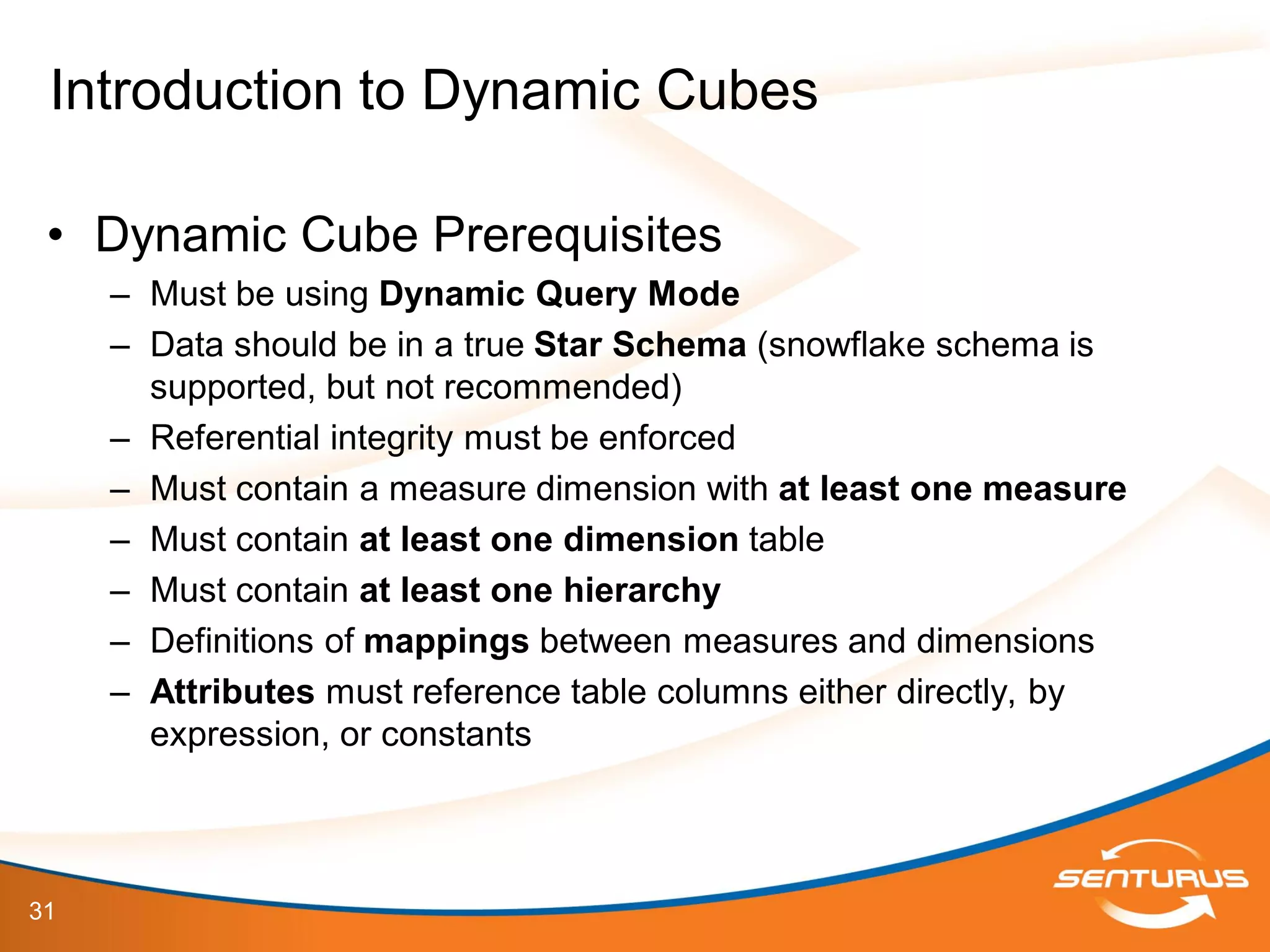 31
• Dynamic Cube Prerequisites
– Must be using Dynamic Query Mode
– Data should be in a true Star Schema (snowflake schema is
supported, but not recommended)
– Referential integrity must be enforced
– Must contain a measure dimension with at least one measure
– Must contain at least one dimension table
– Must contain at least one hierarchy
– Definitions of mappings between measures and dimensions
– Attributes must reference table columns either directly, by
expression, or constants
Introduction to Dynamic Cubes
 