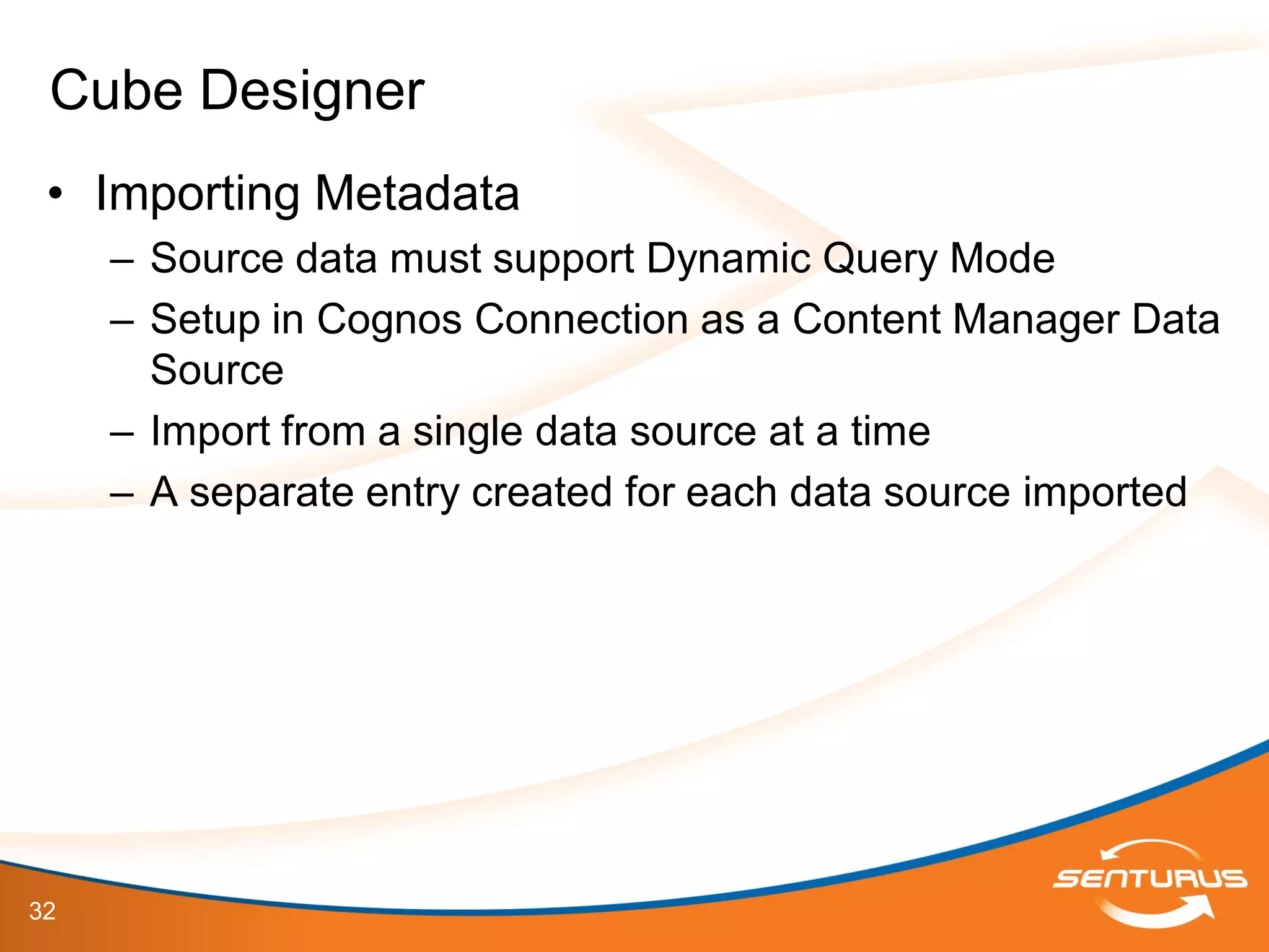 32
• Importing Metadata
– Source data must support Dynamic Query Mode
– Setup in Cognos Connection as a Content Manager Data
Source
– Import from a single data source at a time
– A separate entry created for each data source imported
Cube Designer
 