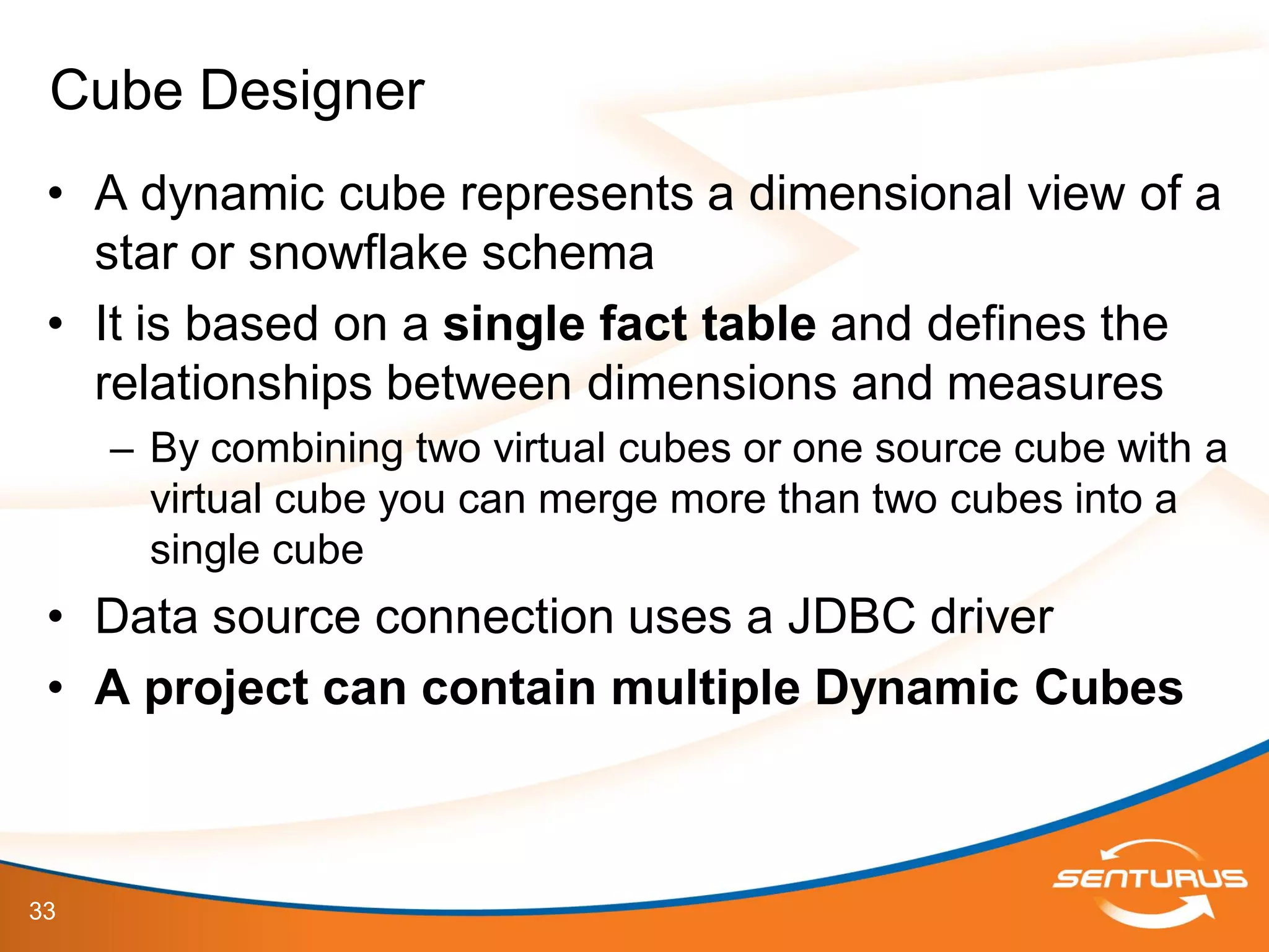 33
• A dynamic cube represents a dimensional view of a
star or snowflake schema
• It is based on a single fact table and defines the
relationships between dimensions and measures
– By combining two virtual cubes or one source cube with a
virtual cube you can merge more than two cubes into a
single cube
• Data source connection uses a JDBC driver
• A project can contain multiple Dynamic Cubes
Cube Designer
 