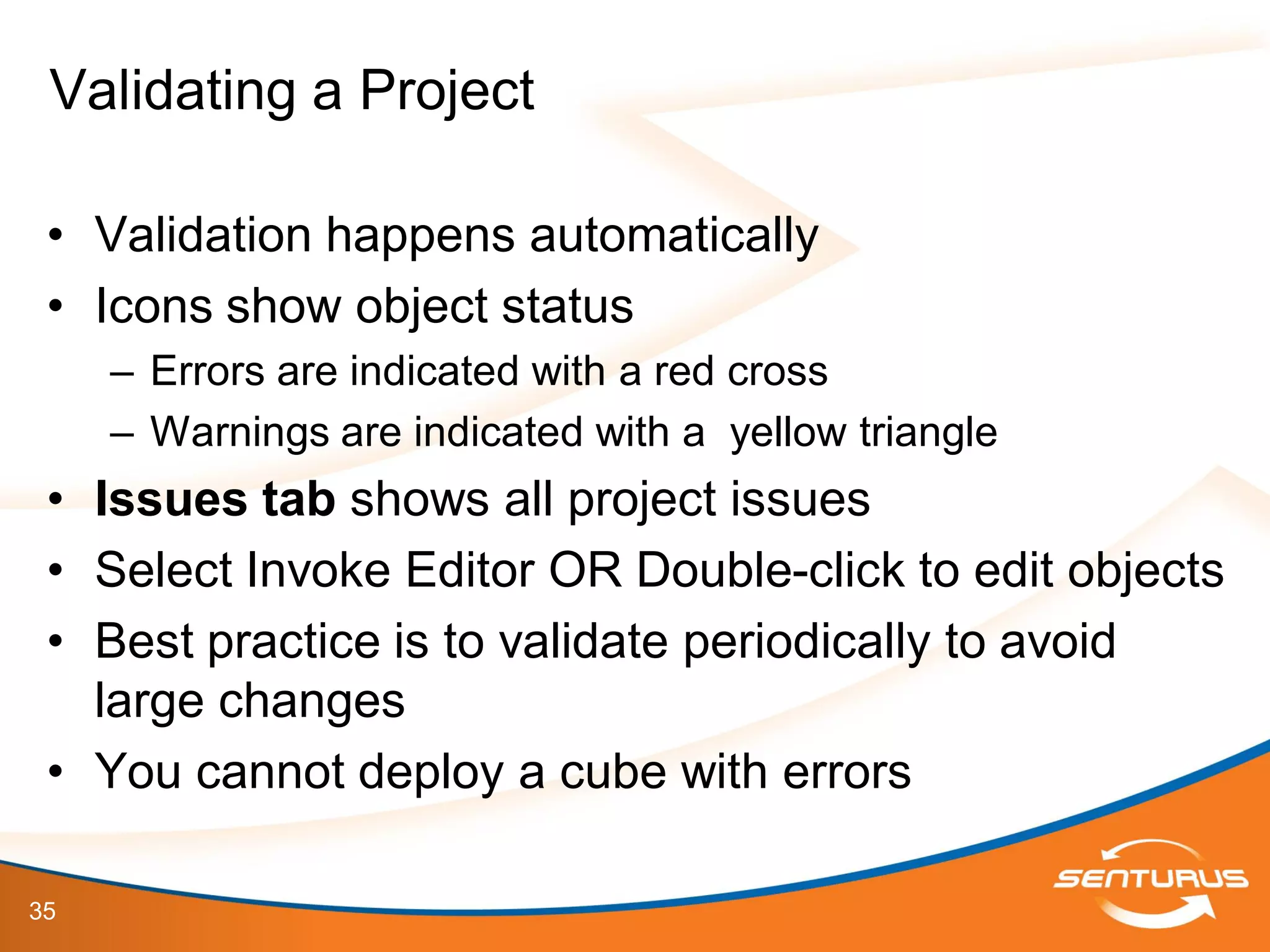 35
• Validation happens automatically
• Icons show object status
– Errors are indicated with a red cross
– Warnings are indicated with a yellow triangle
• Issues tab shows all project issues
• Select Invoke Editor OR Double-click to edit objects
• Best practice is to validate periodically to avoid
large changes
• You cannot deploy a cube with errors
Validating a Project
 