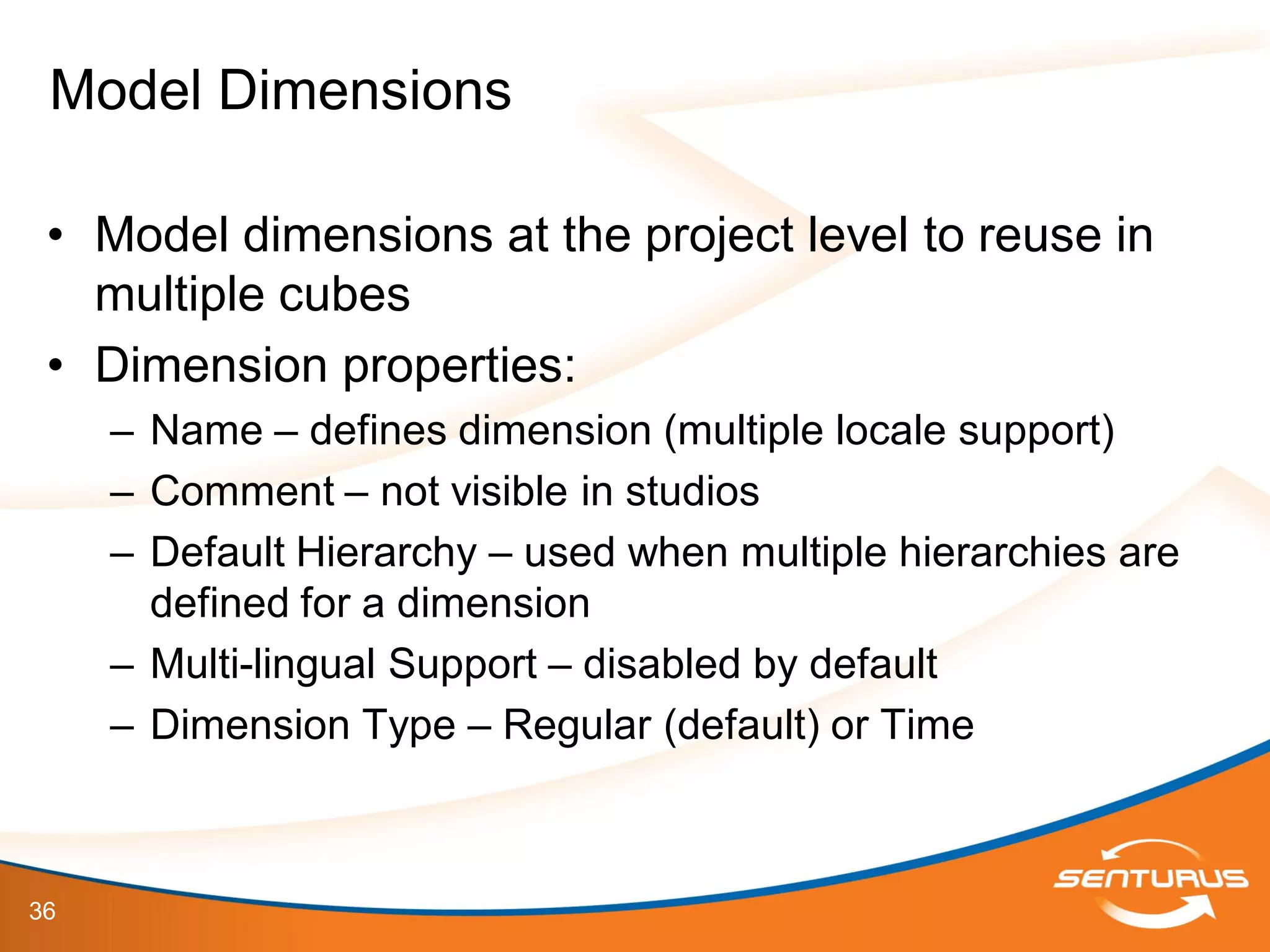 36
• Model dimensions at the project level to reuse in
multiple cubes
• Dimension properties:
– Name – defines dimension (multiple locale support)
– Comment – not visible in studios
– Default Hierarchy – used when multiple hierarchies are
defined for a dimension
– Multi-lingual Support – disabled by default
– Dimension Type – Regular (default) or Time
Model Dimensions
 